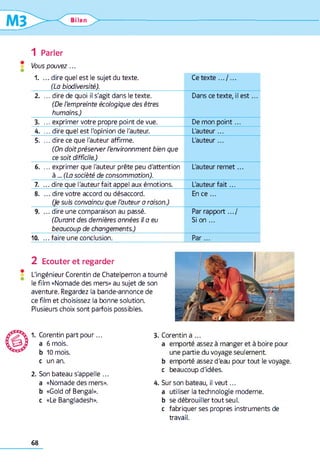 Ulan ^ > -
1 Parler
Vous pouvez...
1. ... dire quel est le sujet du texte.
(La biodiversité).
Ce texte .../ ...
2. ... dire de quoi il s'agit dans le texte.
(De l'empreinte écologique des êtres
humains.)
Dans ce texte, il e s t...
3. ... exprimer votre propre point de vue. De mon point...
4. ... dire quel est l'opinion de l'auteur. L'auteur...
5. ... dire ce que l'auteur affirme.
(On doit préserver l'environnment bien que
ce soit difficile.)
L'auteur...
6. ... exprimer que l'auteur prête peu d'attention
à ... (La société de consommation).
L'auteur rem et...
7. ... dire que l'auteur fait appel aux émotions. L'auteur fa it...
8. ...d ire votre accord ou désaccord.
(Je suis convaincu que l'auteur a raison.)
En ce ...
9. ... dire une comparaison au passé.
(Durant des dernières années il a eu
beaucoup de changements.)
Par rapport.../
Si on ...
10. ...fa ire une conclusion. P a r...
2 Ecouter et regarder
L'ingénieur Corentin de Chatelperron a tourné
le film «Nomade des mers» au sujet de son
aventure. Regardez la bande-annonce de
ce film et choisissez la bonne solution.
Plusieurs choix sont parfois possibles.
1. Corentin part pour...
a 6 mois.
b 10 mois,
c un an.
2. Son bateau s'appelle ...
a «Nomade des mers»,
b «Gold of Bengal».
c «Le Bangladesh».
3. Corentin a ...
a emporté assez à manger et à boire pour
une partie du voyage seulement
b emporté assez d'eau pour tout le voyage,
c beaucoup d'idées.
4. Sur son bateau, il veut...
a utiliser la technologie moderne,
b se débrouiller tout seul,
c fabriquer ses propres instruments de
travail.
68
 