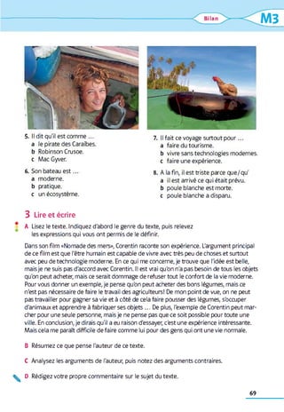 Bilan
MB
5. Il dit qu'il est comme ...
a le pirate des Caraïbes,
b Robinson Crusoe.
c Mac Gyver.
6. Son bateau e s t...
a moderne.
b pratique,
c un écosystème.
7. Il fait ce voyage surtout pour...
a faire du tourisme.
b vivre sans technologies modernes,
c faire une expérience.
8. A la fin, il est triste parce que/qu'
a il est arrivé ce qui était prévu,
b poule blanche est morte.
c poule blanche a disparu.
3 Lire et écrire
* A Lisez le texte. Indiquez d'abord le genre du texte, puis relevez
les expressions qui vous ont permis de le définir.
Dans son film «Nomade des mers», Corentin raconte son expérience. L'argument principal
de ce film est que l'être humain est capable de vivre avec très peu de choses et surtout
avec peu de technologie moderne. En ce qui me concerne, je trouve que l'idée est belle,
mais je ne suis pas d'accord avec Corentin. Il est vrai qu'on n'a pas besoin de tous les objets
qu'on peut acheter, mais ce serait dommage de refuser tout le confort de la vie moderne.
Pour vous donner un exemple, je pense qu'on peut acheter des bons légumes, mais ce
n'est pas nécessaire de faire le travail des agriculteurs! De mon point de vue, on ne peut
pas travailler pour gagner sa vie et à côté de cela faire pousser des légumes, s'occuper
d'animaux et apprendre à fabriquer ses objets ... De plus, l'exemple de Corentin peut mar­
cher pour une seule personne, mais je ne pense pas que ce soit possible pour toute une
ville. En conclusion, je dirais qu'il a eu raison d'essayer, c'est une expérience intéressante.
Mais cela me paraît difficile de faire comme lui pour des gens qui ont une vie normale.
B Résumez ce que pense l'auteur de ce texte.
C Analysez les arguments de l'auteur, puis notez des arguments contraires.
^ D Rédigez votre propre commentaire sur le sujet du texte.
69
 