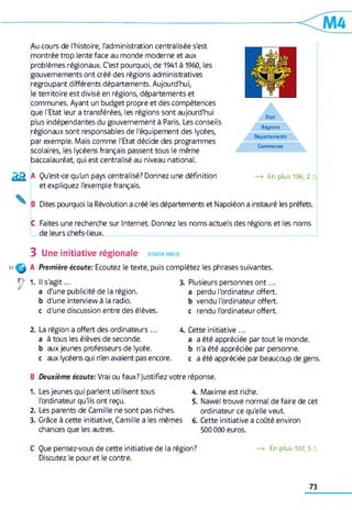 Au cours de l'histoire, l'administration centralisée s'est
montrée trop lente face au monde moderne et aux
problèmes régionaux. C'est pourquoi, de 1941 à 1960, les
gouvernements ont créé des régions administratives
regroupant différents départements. Aujourd'hui,
le territoire est divisé en régions, départements et
communes. Ayant un budget propre et des compétences
que l'Etat leur a transférées, les régions sont aujourd'hui
plus indépendantes du gouvernement à Paris. Les conseils
régionaux sont responsables de l'équipement des lycées,
par exemple. Mais comme l'Etat décide des programmes
scolaires, les lycéens français passent tous le même
baccalauréat, qui est centralisé au niveau national.
Eta t
R ég ions
D ép a rtem en ts
C o m m u n es
2 2 A Qu'est-ce qu'un pays centralisé? Donnez une définition
et expliquez l'exemple français.
En plus 106,2 A
B Dites pourquoi la Révolution a créé les départements et Napoléon a instauré les préfets.
C Faites une recherche sur Internet Donnez les noms actuels des régions et les noms
de leurs chefs-lieux.
3 Une initiative régionale ecouter,parler
36^ A Première écoute: Ecoutez le texte, puis complétez les phrases suivantes.
r 1. Il s'a g it...
a d'une publicité de la région,
b d'une interview à la radio,
c d'une discussion entre des élèves.
3. Plusieurs personnes o n t...
a perdu l'ordinateur offert,
b vendu l'ordinateur offert,
c rendu l'ordinateur offert
2. La région a offert des ordinateurs... 4. Cette initiative ...
a à tous les élèves de seconde. a a été appréciée par tout le monde,
b aux jeunes professeurs de lycée. b n'a été appréciée par personne,
c aux lycéens qui n'en avaient pas encore. c a été appréciée par beaucoup de gens.
B Deuxième écoute: Vrai ou faux? justifiez votre réponse.
1. Les jeunes qui parlent utilisent tous 4. Maxime est riche.
l'ordinateur qu'ils ont reçu. 5. Nawel trouve normal de faire de cet
2. Les parents de Camille ne sont pas riches. ordinateur ce qu'elle veut
3. Grâce à cette initiative, Camille a les mêmes 6. Cette initiative a coûté environ
chances que les autres. 500 000 euros.
C Que pensez-vous de cette initiative de la région? —> En plus 107,3 A
Discutez le pour et le contre.
73
 