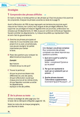 Stratégie*
Stratégies
1 Comprendre des phrases difficiles lire
En lisant un texte, on tombe parfois sur des phrases qu'il faut lire plusieurs fois avant de
les comprendre. Analysez les phrases suivantes du texte de la page 72.
Avant la Révolution de 1789, le pays regroupait une trentaine de provinces ayant
chacune leur histoire, leur culture, leurs langues et des privilèges différents. Pour
supprimer ces privilèges et instaurer l'égalité entre ces provinces, la Révolution les
remplace par 83 départements. En 1800, le pouvoir central est renforcé par Napoléon.
Voulant contrôler les départements, il y instaure les préfets qui représentent l'Etat
et sont «l'œil du gouvernement».
A Cherchez les phrases principales et
notez-les. Si vous travaillez avec votre
propre livre ou avec une photocopie,
vous pouvez souligner les parties
importantes pour baliser
le texte.
B Posez des questions pour analyser les
déterminants et les pronoms.
Lire: Analyser une phrase complexe
Pour comprendre des phrases
complexes vous deves répondre aux
questions suivantes.
Exemple:
leur histoire:
L'histoire de qui ou de quoi?
1. Quel est le sujet? Le verbe? Le
complément?
Verbe +complément? Qu'est-ce
qui se passe?
C Trouvez la partie qui
- dit que les provinces étaient très
différentes les unes des autres,
2. Par quoi est représenté le
sujet: par un substantif, par un
pronom ...?
- dit que Napoléon souhaite surveiller
les départements,
- dit que la Révolution voulait que
chaque province ait les mêmes droits,
3. Quelles phrases donnent
l'information supplémentaire
(Comment? Quand? Pourquoi?...)?
- explique le rôle des préfets.
2 De la phrase au texte lire
Utilisez la stratégie de cette page pour lire
le texte «De la métropole à Mayotte» pages 82-83.
Qui?
Quoi?
Quand?__
Comment?
Pourquoi?
Notez les mots-clés de chaque paragraphe,
puis résumez le texte.
74
 