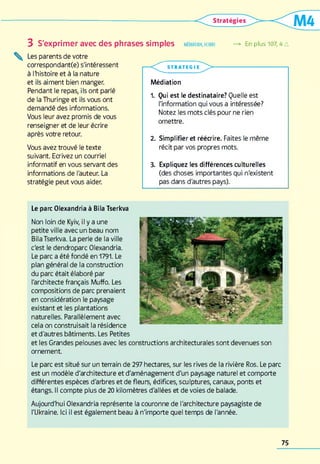 3 S'exprimer avec des phrases simples médiation,écrire —> En piusi07,4 a
^ Les parents de votre
correspondant(e) s'intéressent
à l'histoire et à la nature
et ils aiment bien manger.
Pendant le repas, ils ont parlé
de la Thuringe et ils vous ont
demandé des informations.
Vous leur avez promis de vous
renseigner et de leur écrire
après votre retour.
Vous avez trouvé le texte
suivant. Ecrivez un courriel
informatif en vous servant des
informations de l'auteur. La
stratégie peut vous aider.
■ < ^ ^ STR A TEG I I > --------------------------------
Médiation
1. Qui est le destinataire? Quelle est
l'information qui vous a intéressée?
Notez les mots clés pour ne rien
omettre.
2. Simplifier et réécrire. Faites le même
récit par vos propres mots.
3. Expliquez les différences culturelles
(des choses importantes qui n'existent
pas dans d'autres pays).
Le parc Olexandria à Bila Tserkva
Non loin de Kyiv, il y a une
petite ville avec un beau nom
Bila Tserkva. La perle de la ville
c'est le dendroparc Olexandria.
Le parc a été fondé en 1791. Le
plan général de la construction
du parc était élaboré par
l'architecte français Muffo. Les
compositions de parc prenaient
en considération le paysage
existant et les plantations
naturelles. Parallèlement avec
cela on construisait la résidence
et d'autres bâtiments. Les Petites
et les Grandes pelouses avec les constructions architecturales sont devenues son
ornement
Le parc est situé sur un terrain de 297 hectares, sur les rives de la rivière Ros. Le parc
est un modèle d'architecture et d'aménagement d'un paysage naturel et comporte
différentes espèces d'arbres et de fleurs, édifices, sculptures, canaux, ponts et
étangs. Il compte plus de 20 kilomètres d'allées et de voies de balade.
Aujourd'hui Olexandria représente la couronne de l'architecture paysagiste de
l'Ukraine. Ici il est également beau à n'importe quel temps de l'année.
75
 