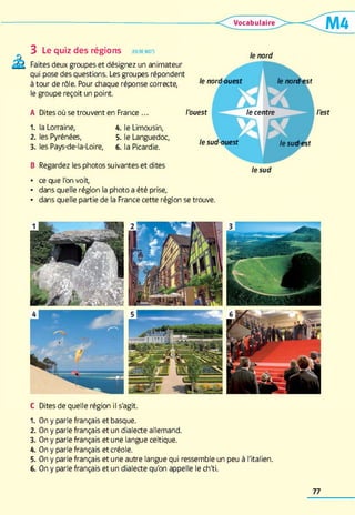 3 Le quiz des régions jeu de m ots
Faites deux groupes et désignez un animateur
qui pose des questions. Les groupes répondent
à tour de rôle. Pour chaque réponse correcte,
le groupe reçoit un point.
A Dites où se trouvent en France ...
1. la Lorraine, 4. le Limousin,
2. les Pyrénées, 5. le Languedoc,
3. les Pays-de-la-Loire, 6. la Picardie.
B Regardez les photos suivantes et dites
le nord
le nord-ouest le nord-est
l'ouest le centre l'est
le sud-ouest le sud-est
le sud
• ce que l'on voit,
• dans quelle région la photo a été prise,
• dans quelle partie de la France cette région se trouve.
C Dites de quelle région il s'agit.
1. On y parle français et basque.
2. On y parle français et un dialecte allemand.
3. On y parle français et une langue celtique.
4. On y parle français et créole.
5. On y parle français et une autre langue qui ressemble un peu à l'italien.
6. On y parle français et un dialecte qu'on appelle le ch'ti.
77
 