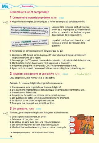 Grammaire
Grammaire: Lire et comprendre
1 Comprendre le participe présent (G13) en form e
573is| A Regardez les exemples, puis expliquez la forme et l'emploi du participe présent.
La conseillère régionale s'est adressée au
préfet de la région parce qu'elle souhaitait
attirer son attention sur la situation grave
des employés de l'entreprise CTF.
La conseillère régionale s'est adressée au préfet
de larégion, souhaitant attirersonattentionsurla
situation gravedes employés de l'entreprise CTF.
Le préfet, s’exprimant devant le conseil
régional, a promis de s'occuper de la question.
Le préfet, qui s'exprimait devant le conseil
régional, a promis de s'occuper de la
question.
B Remplacez les participes présents par parce que ou qui.
1. L'entreprise CTF, faisant partie du groupe CT international, est l'un des employeurs1
les plus importants de la région.
2. Les employés de CTF, voulant discuter de leur situation, ont invité le chef de l'entreprise.
3. Etant malade, le chef du personnel n'est pas venu à la discussion.
A. Ne pouvant plus payer ses employés, CTF a finalement fermé ses usines.
5. Ayant perdu leur travail, beaucoup d'habitants seront obligés de quitter la région.
2 Révision: Voix passive et voix active (G 14) en FORME — > En plus 108, 5 A
Lisez ces phrases, puis mettez-les à la voix active.
Exemple: 1. Le conseil régional a organisé une rencontre.
1. Une rencontre a été organisée par le conseil régional.
2. Des questions importantes ont été posées par les employés de l'entreprise CTF.
3. Une solution a été trouvée.
4. Un projet de formation est proposé par le conseil régional.
5. Les questions de détail seront discutées la semaine prochaine.
6. La décision sur ce projet sera prise en octobre.
7. On espère que ce projet sera accepté par tous.
3 On compare. (G14) en form e
S7„ (S| Traduisez, puis comparez les phrases françaises et ukrainiennes.
1. Cela se prononce comment, en ch'ti2?
2. Cela ne se dit pas, chez nous.
3. Le basque se parle aussi dans une région d'Espagne.
4. Les noms de régions s'écrivent avec une majuscule.
5. L'huile d'olive s'utilise beaucoup dans la cuisine provençale.
1 un e m p lo y e u r р о б о т о д а в е ц ь 2 le c h ’t i д іа л е к т п ів н о ч і Ф р а н ц ії
78
 