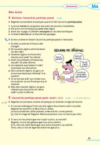 Bien écrire
4 Révision: l'accord du participe passé enforme
A Regardez les exemples et expliquez quand on fait l'accord du participe passé.
1. Lucie est rentrée du Languedoc avec plein de souvenirs inoubliables.
2. Elle et son ami ont beaucoup aimé cette région.
3. Avant leur voyage, ils s'étaient renseignés sur les sites touristiques.
4. Ils étaient fascinés par la diversité des paysages.
 B Ecrivez ce texte en faisant l'accord du participe passé si nécessaire.
1. En 2016, la carte de la France a été
changé?.
2. De nouvelles régions administratives
ont été créé?.
3. Certaines régions ont fusionné ?,
d'autres sont resté ? les mêmes.
4. Avant, les politiques ont beaucoup
discuté ? de cette réforme.
5. Les habitants aussi étaient invité ?
à participer aux discussions.
6. Dans certaines régions, les gens ne
se sont pas beaucoup intéressé ? à la
question.
7. Ils ne sont pas allé ? aux rendez-vous
et ont pensé: «Je suis Provençal et je le
resterai !»
8. Mais dans d'autres régions, les gens
n'étaient pas d'accord et ont même
lutté ? contre la réforme.
L'accord du participe passé après «avoir» (G15) enforme —> En plus 108,6a
Regardez les exemples suivants et expliquez en ukrainien la règle de l'accord.
Tu connais la Bretagne? C'est une jolie région. Nous l'avons visitée en juillet.
Regarde ces souvenirs. Je les ai trouvés là-bas.
J'ai aussi acheté des cartes postales. Je les ai écrites à mes parents.
Ça, c'est le village de Trégastel. Malheureusement, nous ne l'avons pas visité.
2. Tu veux voir les photos que mon copain a prises au marché?
Regarde, ce sont des gâteaux que nous avons achetés.
Et là, c'est une vieille dame que nous avons rencontrée au marché.
Tiens, c'est un livre de légendes bretonnes que j'ai lu.
1.
féRrfWE WS TESioKlS
79
 