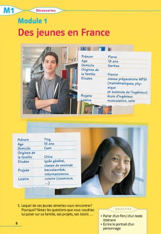 Découvertes
Module 1
Des jeunes en France
 m m  { fe
Prénom Pierre
Age 1&ans
Domicile Nantes
Origines de
la famille France
Etudes classe préparatoire MPSI
(mathématiques, phy­
sique
et sciences de l’ingénieur)
Projets
/ --- ** •
ecole d’ingénieur
loisirs musculation, voile
Prénom Ying
Age 16 ans
Domicile Caen
Origines de
la famille Chine
Etudes lycée général,
classe de seconde
Projets baccalauréat,
informaticienne
Loisirs cuisine (couscous,
-O
1. Lequel de ces jeunes aimeriez-vous rencontrer?
Pourquoi? Notez les questions que vous voudriez
lui poser sur sa famille, ses projets, ses loisirs ...
OB JE CT IF S
• Parler d'un film /d'un texte
littéraire
• Ecrire le portrait d'un
personnage
8
 