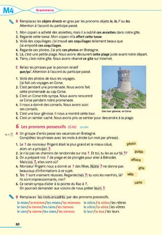 Grammaire
^ B Remplacez les objets directs en gras par les pronoms objets le, la, /'ou les.
Attention à l'accord du participe passé.
1. Mon copain a acheté des assiettes, mais il a oublié ces assiettes dans notre gîte.
2. Regarde cette tasse. Mon copain m'a offert cette tasse.
3. Voilà des coquillages. J'ai trouvé ces coquillages tellement beaux que
j'ai emporté ces coquillages.
4. Regarde ces photos. J'ai pris ces photos en Bretagne.
5. Là, c'est une petite plage. Nous avons découvert cette plage juste avant notre départ.
6. Tiens, c'est notre gîte. Nous avons réservé ce gîte sur Internet
C Reliez les phrases par le pronom relatif
que/qu'. Attention à l'accord du participe passé.
1. Voilà des photos de tous les voyages.
J'ai fait ces voyages en Corse.
2. C'est pendant une promenade. Nous avons fait
cette promenade au cap Corse.
3. C'est un Corse très sympa. Nous avons rencontré
ce Corse pendant notre promenade.
4. Il nous a donné des conseils. Nous avons suivi
ses conseils.
5. C'est une tour génoise. Il nous a montré cette tour.
6. C'est un sentier caché. Nous avons pris ce sentier pour descendre à la plage.
U n e to u r g é n o ise , e n C o rse
6 Les pronoms possessifs (G1 6 ) en forme
A Un groupe d'amis passe ses vacances en Bretagne.
Complétez les phrases avec les mots à droite (un mot par phrase).
1. Le ? de monsieur Prigent était le plus grand et le mieux situé, photo
alors on a prislson ?l.
2. Je n'ai pas les chemins de randonnée sur ma ?. Et toi, tu les as sur|tâ~7|? Suide
3. On a préparé nos ? de plage et de plongée pour aller à Bénodet.
Mais[vôs ?i elles sont où?
4. Monsieur Prigent nous a donné ce ? des fêtes. Nôtre-? :ne donne pas
beaucoup d'informations à ce sujet
5. Tes ? sont vraiment réussies. Regarde'mes7k tu vois les menhirs, là?
Ils sont impressionnants, non?
6. Ce serait sympa d'aller à la pointe du Raz à ?. carte
On pourrait demander aux voisins de nous prêter leurs"?.
affaire
gîte
B Remplacez les mots encadrés par des pronoms possessifs.
le m ien/la mienne/les m iens/les miennes le nôtre/la nôtre/ les nôtres
le tien /la tienne/les tiens/les tiennes le vôtre/la vôtre / les vôtres
le sien/la sienne/les siens/les siennes le leur/la leur/les leurs
80
 