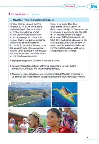1 Le point sur LIRE, PARLER
Pratique B
m
. . . Mayotte et l'histoire des colonies françaises
L'empire colonial français, qui s'est
constitué du 16eau 2 0 esiècle, est le
résultat de la colonisation sur tous
les continents. La France voulait
assurer sa présence politique dans
le monde, propager sa culture et sa
religion, devenir une grande puissance
commerciale et développer son
économie. Pour exploiter les ressources
des pays colonisés, elle employait des
esclaves venus d'Afrique. A Mayotte, par
exemple, les esclaves travaillaient dans
les champs de cannes à sucre.
A Expliquez l'origine des DROM et le rôle des esclaves.
B Regardez les cartes à la fin de votre livre et donnez la liste des quatre
autres DROM. Indiquez leur situation géographique.
C Nommez les deux aspects présentés sur les photos de Mayotte, choisissez-en
un et faites des recherches sur cet aspect. Puis préparez un monologue minute.
Ce qui reste aujourd'hui de ce
large empire colonial, ce sont les
départements et régions d'outre-mer, où
le français est langue officielle. Mayotte
est un département et une région
d'outre-mer (DROM) de l'océan Indien.
Situé dans l'archipel des Comores, il est
constitué de plusieurs îles. En 1841, le
sultan local les a vendues à la France.
En 1974, les Mahorais ont voté contre
l'indépendance de la France.
81
 