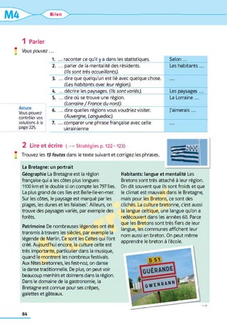 Ulan ^ > -
1 Parler
* Vous pouvez...
1. ... raconter ce qu'il y a dans les statistiques. Selon ...
2. ... parler de la mentalité des résidents.
(Ils sont très accueillants).
Les habitants...
3. ... dire que quelqu'un est lié avec quelque chose.
(Les habitants avec leur région).
4. ... décrire les paysages. (Ils sont variés). Les paysages...
5. ... dire où se trouve une région. La Lorraine ...
(Lorraine / France du nord).________________________________________
6. ... dire quelles régions vous voudriez visiter. J'aimerais ...
(Auvergne, Languedoc).____________________________________________
7. ...com parer une phrase française avec celle
ukrainienne
Astuce
Vous pouvez
contrôler vos
solutions à la
page 225.
2 Lire et écrire (—>Stratégies p. 122-123)
Trouvez les 13 fautes dans le texte suivant et corrigez les phrases.
La Bretagne: un portrait
Géographie La Bretagne est la région
française qui a les côtes plus longues:
1100 km et le double si on compte les 797îles.
La plus grand de ces îles est Belle-lle-en-mer.
Sur les côtes, le paysage est marqué par les
plages, les dunes et les falaises1. Ailleurs, on
trouve des paysages variés, par exemple des
forêts.
Patrimoine De nombreuses légendes ont été
transmis à travers les siècles, par exemple la
légende de Merlin. Ce sont les Celtes qui l'ont
créé. Aujourd'hui encore, la culture celte est
très importante, particulier dans la musique,
quand le montrent les nombreux festivals.
Aux fêtes bretonnes, les fest-noz, on danse
la danse traditionnelle. De plus, on peut voir
beaucoup menhirs et dolmens dans la région.
Dans le domaine de la gastronomie, la
Bretagne est connue pour ses crêpes,
galettes et gâteaux.
Habitants: langue et mentalité Les
Bretons sont très attaché à leur région.
On dit souvent que ils sont froids et que
le climat est mauvais dans le Bretagne,
mais pour les Bretons, ce sont des
clichés. La culture bretonne, c'est aussi
la langue celtique, une langue qu'on a
redécouvert dans les années 60. Parce
que les Bretons sont très fiers de leur
langue, les communes affichent leur
nom aussi en breton. On peut même
apprendre le breton à l'école.
84
 