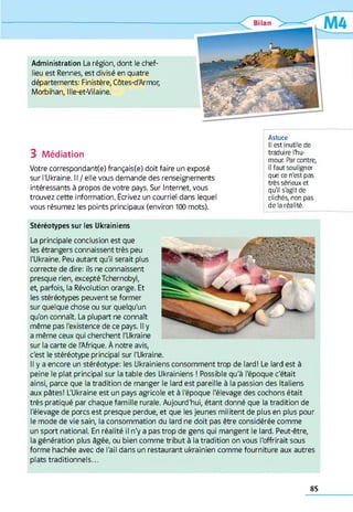 Administration La région, dont le chef-
lieu est Rennes, est divisé en quatre
départements: Finistère, Côtes-d'Armor,
Morbihan, Ille-et-Vilaine.
3 Médiation
Votre correspondance) français(e) doit faire un exposé
sur l'Ukraine. Il / elle vous demande des renseignements
intéressants à propos de votre pays. Sur Internet, vous
trouvez cette information. Écrivez un courriel dans lequel
vous résumez les points principaux (environ 100 mots).
Astuce
Il est inutile de
traduire l'hu­
mour. Par contre,
il faut souligner
que ce n'est pas
très sérieux et
qu'il s'agit de
clichés, non pas
de la réalité.
Stéréotypes sur les Ukrainiens
La principale conclusion est que
les étrangers connaissent très peu
l'Ukraine. Peu autant qu'il serait plus
correcte de dire: ils ne connaissent
presque rien, excepté Tchernobyl,
et, parfois, la Révolution orange. Et
les stéréotypes peuvent se former
sur quelque chose ou sur quelqu'un
qu'on connaît. La plupart ne connaît
même pas l'existence de ce pays. Il y
a même ceux qui cherchent l'Ukraine
sur la carte de l'Afrique. À notre avis,
c'est le stéréotype principal sur l'Ukraine.
Il y a encore un stéréotype: les Ukrainiens consomment trop de lard! Le lard est à
peine le plat principal sur la table des Ukrainiens ! Possible qu'à l'époque c'était
ainsi, parce que la tradition de manger le lard est pareille à la passion des Italiens
aux pâtes! L'Ukraine est un pays agricole et à l'époque l'élevage des cochons était
très pratiqué par chaque fam ille rurale. Aujourd'hui, étant donné que la tradition de
l'élevage de porcs est presque perdue, et que les jeunes militent de plus en plus pour
le mode de vie sain, la consommation du lard ne doit pas être considérée comme
un sport national. En réalité il n'y a pas trop de gens qui mangent le lard. Peut-être,
la génération plus âgée, ou bien comme tribut à la tradition on vous l'offrirait sous
forme hachée avec de l'ail dans un restaurant ukrainien comme fourniture aux autres
plats traditionnels...
85
 