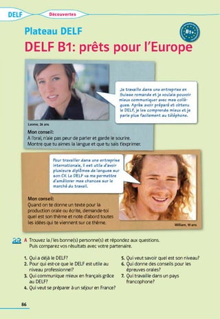 Plateau DELF
DELF B1: prêts pour l'Europe
Je travaille dans une entreprise en
ôuisse romande et je voulais pouvoir
mieux communiquer avec mes collè­
gues. Après avoir préparé et obtenu
le DELF, je les comprends mieux etje
parle plus facilement au téléphone.
L e o n ie , 24 a n s
Mon conseil:
A l'oral, n'aie pas peur de parler et garde le sourire.
Montre que tu aimes la langue et que tu sais t'exprimer.
W illia m , 19 a n s
Mon conseil:
Quand on te donne un texte pour la
production orale ou écrite, demande-toi
quel est son thème et note d'abord toutes
les idées qui te viennent sur ce thème.
Pour travailler dans une entreprise
internationale, il est utile d’avoir
plusieurs diplômes de langues sur
son CV. Le DELF va me permettre
d’améliorer mes chances sur le
marché du travail.
№ A Trouvez la/les bonne(s) personne(s) et répondez aux questions.
Puis comparez vos résultats avec votre partenaire.
1. Qui a déjà le DELF?
2. Pour qui est-ce que le DELF est utile au
niveau professionnel?
3. Qui communique mieux en français grâce
au DELF?
4. Qui veut se préparer à un séjour en France?
5. Qui veut savoir quel est son niveau?
6. Qui donne des conseils pour les
épreuves orales?
7. Qui travaille dans un pays
francophone?
86
 