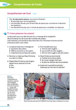 Compréhension de l'orale
Compréhension de l'oral ecouter
Pour les documents sonores, vous aurez à l'examen:
• 30 secondes pour lire les questions,-
• une première écoute, puis 30 secondes de pause pour commencer à répondre
aux questions,-
• une deuxième écoute, puis 1 minute de pause pour compléter vos réponses.
39^ 1 II faut préserver les océans!
Le document que vous allez écouter est un message de la navigatrice
Moud Fontenoy lors de la Journée mondiale des océans.
Usez l'exercice, puis écoutez le document deux fois. Choisissez la bonne solution
et écrivez-la dans votre cahier.
1. Le sujet principal de ce message est
a la pollution des océans.
b l'effet du tourisme sur les océans,
c l'importance économique des océans.
2. Nommez un objet que Maud Fontenoy
a vu dans un océan.
3. D'après Maud Fontenoy, trop de gens
passent leurs vacances à la mer.
a Vrai,
b Faux.
4. Elle slnquiète parce que
a 50% de notre oxygène ...
b plus de 50% de notre oxygène ...
c 80% de notre oxygène vient des océans.
5. Maud Fontenoy recommande
a d'utiliser de la crème solaire,
b de ne pas manger d'animaux.
c de jeter ses déchets dans les poubelles.
6. Quelle est la quantité de pollution
océanique qui vient de nos déchets?
Astuce
Pour bien
comprendre les
questions, pensez
aux stratégies
pourcomprendre
les mots inconnus
(—* page 112).
Pendant l'écoute,
concentrez-vous
sur les mots-
clés qui vous
permettent de
répondre aux
questions.
M a u d F o n te n o y , p o rte -p a ro le d e l’U N E S C O e t du ré se a u O cé a n m o n d ia l p o u r le s o c é a n s
88
 