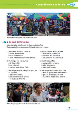 Compréhension de l'orale
M a rc h é à B ra z z a v ille , c a p it a le d e la R é p u b liq u e d u C o n g o
4 0 ^ 2 Le saka de Dominique
Usez l'exercice, puis écoutez le document deux fois.
Choisissez la bonne solution etécrivez-ia dans votre cahier.
1. Dans cette émission, on parle
a d'une fête africaine.
b d'un plat africain,
c d'un vêtement traditionnel africain.
2. Dominique fait ses courses
a à Brazzaville.
b sur Internet
c dans un quartier de Paris.
3. Dominique aime le saka parce que cela
lui rappelle
a ses jeux d'enfant,
b ses dimanches en famille,
c la musique africaine.
4. Qui lui a appris à faire le saka?
a La mère de Dominique.
b La tante de Dominique,
c Les cousines de Dominique.
5. Pour le saka, il faut
a des produits africains,
b être à plusieurs,
c avoir de l'humour.
6. Dominique est surprise de trouver
a tout ce qu'il lui faut pour le saka.
b peu de choses pour le saka.
c autant de choses pour le saka.
C h â te a u -R o u g e , un q u a r tie r d a n s le 18' a rro n d is s e m e n t d e P a ris
89
 