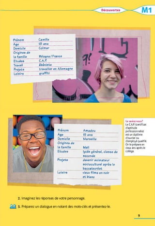 Prénom Camille
Age 18 ans
Domicile Colmar
Origines de
la famille Pologne/France
Etudes C.A.P.
Travail ébéniste
Projets travailler en Allemagne
Loisirs graffiti
Etudes lycée général, classe de
seconde
Projets devenir animateur
socioculturel après le
baccalauréat
Loisirs vieux films en noir
et blanc
MÊÊÊÊÊ
Domicile Marseille
Origines de
la famille Mali
Prénom Amadou
Age __________ 15 ans
Le saviez-vous?
Le CAP. (certificat
d'aptitude
professionnelle)
est un diplôme
d'ouvrier ou
d'employé qualifié.
On le prépare en
deux ans après le
collège.
2. Imaginez les réponses de votre personnage.
Préparez un dialogue en notant des mots-clés et présentez-le.
9
 
