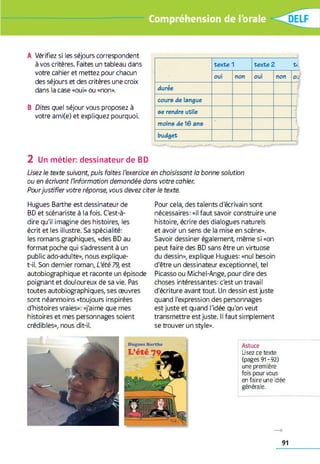 Compréhension de l'orale
A Vérifiez si les séjours correspondent
à vos critères. Faites un tableau dans
votre cahier et mettez pour chacun
des séjours et des critères une croix
dans la case «oui» ou «non».
B Dites quel séjour vous proposez à
votre ami(e) et expliquez pourquoi.
2 Un métier: dessinateur de BD
Usez le texte suivant, puis faites l'exercice en choisissant la bonne solution
ou en écrivant l’information demandée dans votre cahier.
Pourjustifier votre réponse, vous devez citer le texte.
Hugues Barthe est dessinateur de
BD et scénariste à la fois. C'est-à-
dire qu'il imagine des histoires, les
écrit et les illustre. Sa spécialité:
les romans graphiques, «des BD au
format poche qui s'adressent à un
public ado-adulte», nous explique-
t-il. Son dernier roman, L'été 79, est
autobiographique et raconte un épisode
poignant et douloureux de sa vie. Pas
toutes autobiographiques, ses oeuvres
sont néanmoins «toujours inspirées
d'histoires vraies»: «j'aime que mes
histoires et mes personnages soient
crédibles», nous dit-il.
Pour cela, des talents d'écrivain sont
nécessaires: «il faut savoir construire une
histoire, écrire des dialogues naturels
et avoir un sens de la mise en scène».
Savoir dessiner également, même si «on
peut faire des BD sans être un virtuose
du dessin», explique Hugues: «nul besoin
d'être un dessinateur exceptionnel, tel
Picasso ou Michel-Ange, pour dire des
choses intéressantes: c'est un travail
d'écriture avant tout. Un dessin est juste
quand l'expression des personnages
est juste et quand l'idée qu'on veut
transmettre est juste. Il faut simplement
se trouver un style».
Astuce
Usez ce texte
(pages 91-92)
une première
fois pour vous
en faire une idée
générale.
91
 