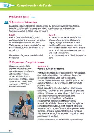 Compréhension de l'orale
Production orale parler
Exercice en interaction
Choisissez un sujet. Puis faites un dialogue d e 3 à 4 minutes avec votre partenaire.
Dans les conditions de l'examen, vous n'avez pas de temps de préparation et
l'examinateurjoue le rôle de votre partenaire.
Sujet 1
Avec un(e) ami(e) français(e), vous
voulez participer à un concours de photo.
Le premier prix: un séjour en Corse!
Malheureusement, votre ami(e) n'est pas
très intéressé(e). Vous essayez de le /la
convaincre.
Votre partenaire joue le rôle de l'ami(e)
français(e).
2 Expression d'un point de vue
Document 1
Quand la punition rend service
Distribuer des repas, aider des personnes handicapées.
Ce sont des alternatives proposées aux élèves des
collèges et lycées de Côte-d'Or (Bourgogne).
A cause du comportement inacceptable qu'ils ont eu
dans leur école, ces élèves risquent d'être renvoyés
plusieurs jours.
Mais le département, en lien avec des associations
caritatives, a décidé d'essayer de rendre ces punitions
«utiles». Utiles pour les associations qui reçoivent une
aide supplémentaire durant quelques jours.
Utiles aussi pour les élèves, confrontés à
des personnes dont la vie est très difficile ou
la santé très affaiblie. L'élève a le choix d'accepter ou
non cette autre solution. S'il est d'accord, il travaille
au maximum 20 heures. Ces rencontres peuvent alors
l'amener à changer son comportement, à faire plus
attention aux autres, à les respecter. La punition n'est
pas toujours la solution!
Jo u rn a l des enfants, №1471, jeudi 2 3 o c to b re 2014, page 5, texte abrégé
Choisissez un sujet. Puis
dégagez le thème soulevé
par le document et présentez
votre point de vue dans
un exposé de 3 minutes
environ. Les stratégies pages
112 (Comprendre des mots
nouveaux) et 117(Parler)
peuvent vous aider.
Sujet 2
Vous êtes en France dans une famille
d'accueil. Vous aimeriez découvrir la
région, la plage et la nature, mais la
famille préfère vous amener dans des
musées et au théâtre. Vous parlez avec la
mère / le père et vous essayez de trouver
une solution ensemble.
Votre partenaire joue le rôle de la mère/du
père.
94
 