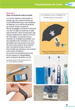 Compréhension de l'orale
Document 2
Super-connectés de la tête aux pieds
Il y a la fourchette qui vibre quand on
mange trop vite, le porte-monnaie qui
s'ouvre difficilement pour nous empêcher
de dépenser ou le manche de parapluie
qui scintille lorsqu'il va pleuvoir.
Des tas de gadgets connectés envahissent
nos vies! Un objet connecté est un objet
relié à Internet: il peut communiquer avec
d'autres systèmes pour obtenir ou fournir
de l'information. Le premier de tous,
c'est bien sûr le téléphone portable, suivi
de la tablette et de l'ordinateur. Ils nous
permettent de communiquer, mais aussi
de suivre notre santé en se connectant
avec nos balance, brosse à dents et
thermomètre par exemple ou de surveiller
notre maison à distance ...
Ce sont de vrais assistants personnels.
Sont-ils devenus si indispensables
qu'on va toujours les porter sur soi?
Jo u rn al d e s e n fa n ts, № 1 48 1, je u d i 8 ja n v ie r 2015,
p. 8 - 9 , te x t e lé g è re m e n t a d a p té
L E P A R A P L U I E C O N N E C T E
N'oubliez plus jam ais votre parapluie
*
Appuyer sur le pommeau pour qu'il s’illumine
et indique s'il va pleuvoir dans lajournée
f
95
 
