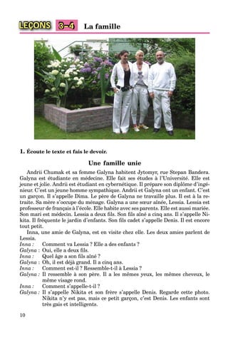 10
LEÇONS La famille3–4
1. Écoute le texte et fais le devoir.
Une famille unie
Andrii Chumak et sa femme Galyna habitent Jytomyr, rue Stepan Bandera.
Galyna est étudiante en médecine. Elle fait ses études à l’Université. Elle est
jeune et jolie. Andrii est étudiant en cybernétique. Il prépare son diplôme d’ingé-
nieur. C’est un jeune homme sympathique. Andrii et Galyna ont un enfant. C’est
un garçon. Il s’appelle Dima. Le père de Galyna ne travaille plus. Il est à la re-
traite. Sa mère s’occupe du ménage. Galyna a une sœur aînée, Lessia. Lessia est
professeur de français à l’école. Elle habite avec ses parents. Elle est aussi mariée.
Son mari est médecin. Lessia a deux ﬁls. Son ﬁls aîné a cinq ans. Il s’appelle Ni-
kita. Il fréquente le jardin d’enfants. Son ﬁls cadet s’appelle Denis. Il est encore
tout petit.
Inna, une amie de Galyna, est en visite chez elle. Les deux amies parlent de
Lessia.
Inna : Comment va Lessia ? Elle a des enfants ?
Galyna : Oui, elle a deux ﬁls.
Inna : Quel âge a son ﬁls aîné ?
Galyna : Oh, il est déjà grand. Il a cinq ans.
Inna : Comment est-il ? Ressemble-t-il à Lessia ?
Galyna : Il ressemble à son père. Il a les mêmes yeux, les mêmes cheveux, le
même visage rond.
Inna : Comment s’appelle-t-il ?
Galyna : Il s’appelle Nikita et son frère s’appelle Denis. Regarde cette photo.
Nikita n’y est pas, mais ce petit garçon, c’est Denis. Les enfants sont
très gais et intelligents.
 