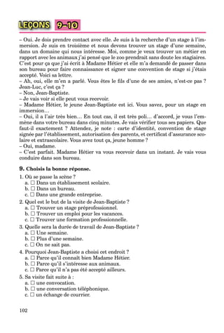 102
LEÇONS 9–10
– Oui. Je dois prendre contact avec elle. Je suis à la recherche d’un stage à l’im-
mersion. Je suis en troisième et nous devons trouver un stage d’une semaine,
dans un domaine qui nous intéresse. Moi, comme je veux trouver un métier en
rapport avec les animaux j’ai pensé que le zoo prendrait sans doute les stagiaires.
C’est pour ça que j’ai écrit à Madame Hétier et elle m’a demandé de passer dans
son bureau pour faire connaissance et signer une convention de stage si j’étais
accepté. Voici sa lettre.
– Ah, oui, elle m’en a parlé. Vous êtes le ﬁls d’une de ses amies, n’est-ce pas ?
Jean-Luc, c’est ça ?
– Non, Jean-Baptiste.
– Je vais voir si elle peut vous recevoir.
– Madame Hétier, le jeune Jean-Baptiste est ici. Vous savez, pour un stage en
immersion…
– Oui, il a l’air très bien… En tout cas, il est très poli… d’accord, je vous l’em-
mène dans votre bureau dans cinq minutes. Je vais vériﬁer tous ses papiers. Que
faut-il exactement ? Attendez, je note : carte d’identité, convention de stage
signée par l’établissement, autorisation des parents, et certiﬁcat d’assurance sco-
laire et extrascolaire. Vous avez tout ça, jeune homme ?
– Oui, madame.
– C’est parfait. Madame Hétier va vous recevoir dans un instant. Je vais vous
conduire dans son bureau.
9. Choisis la bonne réponse.
1. Où se passe la scène ?
a.  Dans un établissement scolaire.
b.  Dans un bureau.
c.  Dans une grande entreprise.
2. Quel est le but de la visite de Jean-Baptiste ?
a.  Trouver un stage préprofessionnel.
b.  Trouver un emploi pour les vacances.
c.  Trouver une formation professionnelle.
3. Quelle sera la durée de travail de Jean-Baptiste ?
a.  Une semaine.
b.  Plus d’une semaine.
c.  On ne sait pas.
4. Pourquoi Jean-Baptiste a choisi cet endroit ?
a.  Parce qu’il connaît bien Madame Hétier.
b.  Parce qu’il s’intéresse aux animaux.
c.  Parce qu’il n’a pas été accepté ailleurs.
5. Sa visite fait suite à :
a.  une convocation.
b.  une conversation téléphonique.
c.  un échange de courrier.
 