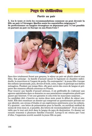 106
Page de civilisation
Partir au pair
1. Lis le texte et écris les recommandations comment on peut devenir la
ﬁlle au pair à l’étranger. Quelles sonts les essentielles exigeances ?
Se perfectionner en langues étrangères en dépensant peu ? C’est possible
en partant au pair en Europe ou aux États-Unis ?
p g g p
Sans être totalement fermé aux garçons, le séjour au pair est plutôt réservé aux
ﬁlles. Son principe : la famille d’accueil assure le logement en chambre indivi-
duelle, la nourriture et l’argent de poche. En contrepartie*, la jeune ﬁlle s’occupe
des enfants (promenade, jeux, devoirs d’école, soins, repas) et participe aux tâches
ménagères. Pendant son temps libre, elle peut suivre des cours de langue et pré-
parer des examens ofﬁciels reconnus en France.
Pour trouver une famille d’accueil sérieuse, il est préférable de s’adresser aux
agences spécialisées dans ce domaine ou aux associations compétentes plutôt que
passer par Internet. C’est une garantie et cela évite les mauvaises surprises…
La candidate doit s’inscrire au moins deux mois avant le début du séjour sou-
haité. Elle doit constituer un dossier qui comprend un questionnaire portant sur
son identité, son niveau d’études et ses expériences antérieures avec les enfants.
S’y ajoutent : une lettre de présentation pour la famille, un certiﬁcat médical de
moins de trois mois et, si possible, des lettres de recommandation*. Il est souhai-
table que le tout soit écrit dans la langue du pays de destination. Ce dossier est
ensuite transmis à plusieurs familles d’accueil. Lorsqu’il est retenu par l’une
d’elles, l’organisme avertit aussitôt la jeune ﬁlle au pair.
 