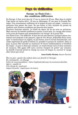 107
Page de civilisation
Europe ou États-Unis :
des conditions différentes
En Europe, il faut avoir plus de 17 ans et moins de 30 ans. Mais dans la réalité
l’âge limite est moins élevé : 25 ans en Allemagne, 27 ans pour la Grande Bre-
tagne. Une connaissance sufﬁsante de la langue du pays est exigée : certains or-
ganismes font passer des tests. Ne pas fumer et être titulaire du permis de
conduire sont d’autres conditions qui peuvent être posées.
Plusieurs formules existent. La durée du séjour est de six mois au minimum.
Mais souvent les familles préfèrent la porter à neuf mois. Le voyage aller-retour
et les cours de langues sont généralement à la charge* de la jeune ﬁlle.
Aux États-Unis, c’est différent. Il faut être de sexe féminin (quelques places seu-
g g g j
lement sont proposés à des garçons), âgée de 18 à 26 ans, disponible douze mois,
apte* à communiquer en anglais, ne pas fumer, avoir le niveau baccalauréat, une
solide expérience de garde d’enfants et, posséder le permis de conduire. Dans ce
pays, la jeune ﬁlle travaille au maximum 45 heures hebdomadaires et bénéﬁcie
de congés : un jour et demi par semaine, un week-end par mois et deux semaines
de vacances. Elle gagne 240 euros environ d’argent de poche* par semaine.
La famille d’accueil prend en charge ses cours de langue et, souvent le voyage
aller-retour par avion.
Anne-Gaëlle Nicolas, Dossier Familial
Être au pair : garder des enfants dans une famille à l’étranger
En contrepartie : en échange
Lettre de recommandation : lettre d’aptitude faite par les anciennes familles
Apte à : capable de
À la charge de : payés par
p p
Argent de poche : argent pour les loisirs
 