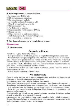 112
LEÇONS 1–2
8. Mets les phrases à la forme négative.
1. Le magasin est déjà fermé.
2. Elle arrive souvent en retard.
3. Martine est encore malade.
4. Je suis allé quelques fois dans ce café.
5. Patrick circule toujours en moto.
6. Olivier est encore là.
7. J’ai déjà payé ce journal.
8. Nous avons déjà visité le musée d’Orsay.
9. Il neige encore.
10. Il y a encore de la tarte aux pommes.
11. Elle fait souvent des fautes d’orthographe.
12. Je connais tout le monde ici.
9. Fais douze phrases avec la restriction ne … que.
Rions un peu.
10. Lis et raconte.
On parle politique
Deux lords anglais discutent politique :
– Si le gouvernement décide cela, jamais le peuple britannique ne l’acceptera !
– Mais comment vous pouvez parler ainsi ? Vous ne connaissez pas le peuple an-
glais ! Vous n’avez pas le moindre contact avec lui. Vous vivez dans votre tour
d’ivoire ! Je suis même sûr que vous n’avez jamais pris un autobus de votre vie.
– Un autobus ? Euh... Mon Dieu, c’est vrai, vous avez raison. Vous m’avez de me
faire honte ! Je vais prendre un autobus demain !
Et le lendemain le lord va à une station d’autobus. Quand l’autobus arrive, il
monte dedans, et il dit :
– Menez-moi au numéro 87 d’Elms Street.
Un malentendu
Certains mots français ont la même prononciation, mais leur orthographe est
différente et ils ne signiﬁent pas la même chose.
Le vert écrit avec un « t » à la ﬁn, indique une couleur.
En parlant d’une personne qui porte un vêtement vert nous disons « elle est en vert ».t
Remplaçons maintenant la dernière lettre par un « s » et le « vert » en devenant
« vers » changera de signiﬁcation en gardant toutefois la même prononciation.
« Faire des vers » signiﬁe faire de la poésie. Nous disons alors : c’est écrit « en
vers » ou « c’est en vers ».
Une jeune ﬁlle qui n’avait encore jamais joué dans une pièce de théâtre voulait
devenir actrice. Elle se présente à l’examen.
– Voulez-vous me jouer quelque chose en vers, mademoiselle ? lui dit professeur.
Oh non, Monsieur ! s’écrie la jeune ﬁlle. Je ne veux pas mettre une robe verte. Je
n’aime pas cette couleur. Le vert ne me va pas.
 