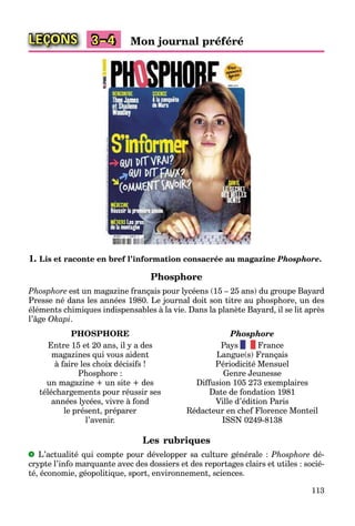 113
LEÇONS Mon journal préféré3–4
1. Lis et raconte en bref l’information consacrée au magazine Phosphore.
Phosphore
Phosphore est un magazine français pour lycéens (15 – 25 ans) du groupe Bayard
Presse né dans les années 1980. Le journal doit son titre au phosphore, un des
éléments chimiques indispensables à la vie. Dans la planète Bayard, il se lit après
l’âge Okapi.
PHOSPHORE
Entre 15 et 20 ans, il y a des
magazines qui vous aident
à faire les choix décisifs !
Phosphore :
un magazine + un site + des
téléchargements pour réussir ses
années lycées, vivre à fond
le présent, préparer
l’avenir.
Phosphore
Pays France
Langue(s) Français
Périodicité Mensuel
Genre Jeunesse
Diffusion 105 273 exemplaires
Date de fondation 1981
Ville d’édition Paris
Rédacteur en chef Florence Monteil
ISSN 0249-8138
Les rubriques
L’actualité qui compte pour développer sa culture générale : Phosphore dé-
crypte l’info marquante avec des dossiers et des reportages clairs et utiles : socié-
té, économie, géopolitique, sport, environnement, sciences.
 