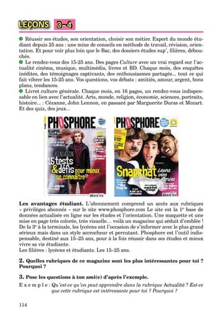 114
LEÇONS 3–4
Réussir ses études, son orientation, choisir son métier. Expert du monde étu-
diant depuis 25 ans : une mine de conseils en méthode de travail, révision, orien-
tation. Et pour voir plus loin que le Bac, des dossiers études sup’, ﬁlières, débou-
chés.
Le rendez-vous des 15-25 ans. Des pages Culture avec un vrai regard sur l’ac-
tualité cinéma, musique, multimédia, livres et BD. Chaque mois, des enquêtes
inédites, des témoignages captivants, des enthousiasmes partagés... tout ce qui
fait vibrer les 15-25 ans. Vos questions, vos débats : amitiés, amour, argent, bons
plans, tendances.
Livret culture générale. Chaque mois, en 16 pages, un rendez-vous indispen-
sable en lien avec l’actualité. Arts, monde, religion, économie, sciences, portraits,
histoire... : Cézanne, John Lennon, en passant par Marguerite Duras et Mozart.
Et des quiz, des jeux...
Les avantages étudiant. L’abonnement comprend un accès aux rubriques
« privilèges abonnés » sur le site www.phosphore.com Le site est la 1e base de
données actualisée en ligne sur les études et l’orientation. Une maquette et une
mise en page très colorée, très visuelle… voilà un magazine qui séduit d’emblée !
De la 3e à la terminale, les lycéens ont l’occasion de s’informer avec le plus grand
sérieux mais dans un style accrocheur et percutant. Phosphore est l’outil indis-
pensable, destiné aux 15–25 ans, pour à la fois réussir dans ses études et mieux
vivre sa vie étudiante.
Les ﬁlières : lycéens et étudiants. Les 15–25 ans.
2. Quelles rubriques de ce magazine sont les plus intéressantes pour toi ?
Pourquoi ?
3. Pose les questions à ton ami(e) d’après l’exemple.
E x e m p l e : Qu’est-ce qu’on peut apprendre dans la rubrique Actualité ? Est-ce
que cette rubrique est intéressante pour toi ? Pourquoi ?
 