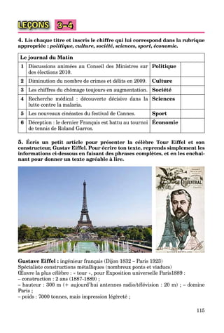 115
LEÇONS 3–4
4. Lis chaque titre et inscris le chiffre qui lui correspond dans la rubrique
appropriée : politique, culture, société, sciences, sport, économie.
Le journal du Matin
1 Discussions animées au Conseil des Ministres sur
des élections 2010.
Politique
2 Diminution du nombre de crimes et délits en 2009. Culture
3 Les chiffres du chômage toujours en augmentation. Société
4 Recherche médical : découverte décisive dans la
lutte contre la malaria.
Sciences
5 Les nouveaux cinéastes du festival de Cannes. Sport
6 Déception : le dernier Français est battu au tournoi
de tennis de Roland Garros.
Économie
5. Écris un petit article pour présenter la célèbre Tour Eiffel et son
constructeur, Gustav Eiffel. Pour écrire ton texte, reprends simplement les
informations ci-dessous en faisant des phrases complètes, et en les enchaî-
nant pour donner un texte agréable à lire.
Gustave Eiffel : ingénieur français (Dijon 1832 – Paris 1923)
Spécialiste constructions métalliques (nombreux ponts et viaducs)
Œuvre la plus célèbre : « tour », pour Exposition universelle Paris1889 :
– construction : 2 ans (1887-1889) ;
– hauteur : 300 m (+ aujourd’hui antennes radio/télévision : 20 m) ; – domine
Paris ;
– poids : 7000 tonnes, mais impression légèreté ;
 