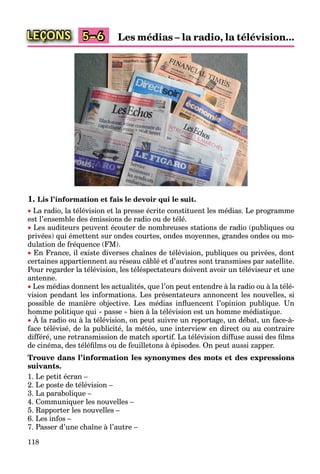118
LEÇONS Les médias – la radio, la télévision...5–6
1. Lis l’information et fais le devoir qui le suit.
 La radio, la télévision et la presse écrite constituent les médias. Le programme
est l’ensemble des émissions de radio ou de télé.
 Les auditeurs peuvent écouter de nombreuses stations de radio (publiques ou
privées) qui émettent sur ondes courtes, ondes moyennes, grandes ondes ou mo-
dulation de fréquence (FM).
 En France, il existe diverses chaînes de télévision, publiques ou privées, dont
certaines appartiennent au réseau câblé et d’autres sont transmises par satellite.
Pour regarder la télévision, les téléspectateurs doivent avoir un téléviseur et une
antenne.
 Les médias donnent les actualités, que l’on peut entendre à la radio ou à la télé-
vision pendant les informations. Les présentateurs annoncent les nouvelles, si
possible de manière objective. Les médias inﬂuencent l’opinion publique. Un
homme politique qui « passe » bien à la télévision est un homme médiatique.
 À la radio ou à la télévision, on peut suivre un reportage, un débat, un face-à-
p q q p q
face télévisé, de la publicité, la météo, une interview en direct ou au contraire
différé, une retransmission de match sportif. La télévision diffuse aussi des ﬁlms
de cinéma, des téléﬁlms ou de feuilletons à épisodes. On peut aussi zapper.
Trouve dans l’information les synonymes des mots et des expressions
suivants.
1. Le petit écran –
2. Le poste de télévision –
3. La parabolique –
4. Communiquer les nouvelles –
5. Rapporter les nouvelles –
6. Les infos –
7. Passer d’une chaîne à l’autre –
 