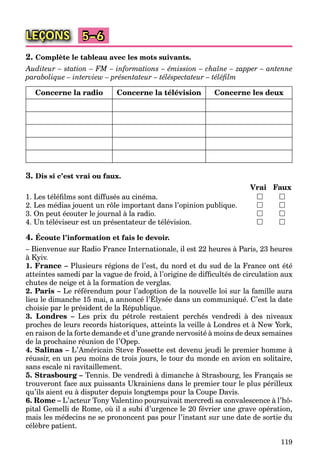 119
LEÇONS 5–6
2. Complète le tableau avec les mots suivants.
Auditeur – station – FM – informations – émission – chaîne – zapper – antenne
parabolique – interview – présentateur – téléspectateur – téléﬁlm
Concerne la radio Concerne la télévision Concerne les deux
3. Dis si c’est vrai ou faux.
Vrai Faux
1. Les téléﬁlms sont diffusés au cinéma.  
2. Les médias jouent un rôle important dans l’opinion publique.  
3. On peut écouter le journal à la radio.  
4. Un téléviseur est un présentateur de télévision.  
4. Écoute l’information et fais le devoir.
– Bienvenue sur Radio France Internationale, il est 22 heures à Paris, 23 heures
à Kyiv.
1. France – Plusieurs régions de l’est, du nord et du sud de la France ont été
atteintes samedi par la vague de froid, à l’origine de difﬁcultés de circulation aux
chutes de neige et à la formation de verglas.
2. Paris – Le référendum pour l’adoption de la nouvelle loi sur la famille aura
lieu le dimanche 15 mai, a annoncé l’Élysée dans un communiqué. C’est la date
p pp
choisie par le président de la République.
3. Londres – Les prix du pétrole restaient perchés vendredi à des niveaux
proches de leurs records historiques, atteints la veille à Londres et à New York,
en raison de la forte demande et d’une grande nervosité à moins de deux semaines
de la prochaine réunion de l’Opep.
4. Salinas – L’Américain Steve Fossette est devenu jeudi le premier homme à
réussir, en un peu moins de trois jours, le tour du monde en avion en solitaire,
sans escale ni ravitaillement.
5. Strasbourg – Tennis. De vendredi à dimanche à Strasbourg, les Français se
trouveront face aux puissants Ukrainiens dans le premier tour le plus périlleux
qu’ils aient eu à disputer depuis longtemps pour la Coupe Davis.
6. Rome – L’acteur Tony Valentino poursuivait mercredi sa convalescence à l’hô-
pital Gemelli de Rome, où il a subi d’urgence le 20 février une grave opération,
mais les médecins ne se prononcent pas pour l’instant sur une date de sortie du
célèbre patient.
 