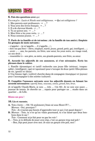 12
LEÇONS 3–4
6. Fais des questions avec qui.
E x e m p l e : Lucie et Nicole sont collégiennes. → Qui est collégienne ?
1. Mes parents sont professeurs. → ... ?
2. Vous avez des livres français. → ... ?
3. Il a de cheveux blonds. → ... ?
4. Tu as quinze ans. → ... ?
5. Mon frère a les yeux verts. → ... ?
6. Nous sommes jeunes. → ... ?
7. Parle de ta famille et de toi-même ; de la famille de ton ami(e). Emploie
les groupes de mots suivants :
– s’appeler – (je m’appelle…, il s’appelle…) ;
– être (ne pas être) – élève, employé, marié, jeune, grand, petit, gai, intelligent… ;
– avoir – … ans, les parents, un frère, une sœur, les yeux noirs, un visage rond,
un nez droit ;
– ressembler à – son père, sa mère, ses grands-parents, son frère, sa sœur.
8. Accorde les adjectifs de ces annonces, si c’est nécessaire. Écris les
phrases dans le cahier.
1. Famille (dynamique) et (actif) recherche une jeune ﬁlle (sérieux), (respon-
sable), (intelligent), (gai) et (spontané) pour s’occuper de deux (petit) ﬁlles pleines
de vie, (gentil) et (doux).
2. Une femme (âgé), (cultivé) cherche dame de compagnie (énergique) et (joyeux)
pour l’accompagner à des soirées (culturel).
9. Complète l’annonce suivante avec les adjectifs donnés en faisant les
accords nécessaires : sportif, beau, nouveau, connu, grand, bon, brun.
Je m’appelle Claude-Marie, je suis ..., très ... (1m 82). Je ne suis une assez ...
joueuse de tennis. Je cherche un ... copain pour partager un ... studio dans un
quartier ... de Lille.
Rions un peu !
10. Lis et raconte.
A. Toto s’écrie : « Oh ! Si seulement j’étais né sous Henri IV !…
Maman : Oui, pourquoi ?
Toto : Je n’aurais pas besoin d’apprendre tout ce qui s’est passé depuis !
B. Maman : Toto, tu n’es qu’un vilain gourmand, tu n’as laissé que deux bon-
bons dans le sac !
Toto : Comment ai-je fait pour ne pas les voir !
C. – Toto, je te défends de jouer avec Jojo, c’est un garçon trop mal poli !
– Bon, Jojo peut jouer avec moi. Je suis un garçon très poli, moi !
 
