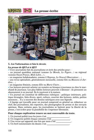122
LEÇONS La presse écrite7–8
1. Lis l’information et fais le devoir.
La presse de QUI et à QUI
 Un(e) journaliste fait du journalisme et écrit des articles pour :
– un journal quotidien national (comme Le Monde, Le Figaro…) ou régional
(comme Ouest-France, Midi-Libre...) ;
– un magazine hebdomadaire, comme L’Express, Le Nouvel Observateur… ;
– une revue spécialisée, généralement mensuelle, comme Géo ou Maisons et Jar-
dins… ;
– un magazine féminin, comme Elle ou Marie Claire…
 Les lecteurs peuvent acheter un numéro au kiosque à journaux ou chez le mar-
chand de journaux. Les plus ﬁdèles lecteurs peuvent s’abonner : ils prennent un
abonnement à un journal. Ils le reçoivent à la maison.
 Un journal est constitué de différentes rubriques : politique intérieure, poli-
tique étrangère, faits divers, sport, culture, courrier des lecteurs, météo, petites
annonces… Il y a souvent des dessins satiriques avec une légende.
 L’équipe qui travaille pour un journal comprend en général un rédacteur en
chef, des journalistes, des reporters, des photographes de presse et des envoyés
spéciaux. Dans certains pays, les journalistes se battent pour la liberté de la
presse, c’est-à-dire pour la possibilité de s’exprimer librement.
Pour chaque explication trouve un mot convenable du texte.
1. Un journal publié tous les jours c’est _____________________.
2. Un magazine publié chaque semaine c’est _________________.
3. Une revue qui apparaît une fois par mois c’est ______________.
4. Un bref commentaire du dessin c’est _____________________.
 