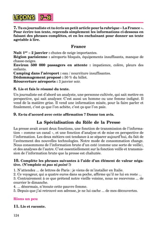 124
LEÇONS 7–8
7. Tu es journaliste et tu écris un petit article pour la rubrique « La France ».
Pour écrire ton texte, reprends simplement les informations ci-dessous en
faisant des phrases complètes, et en les enchaînant pour donner un texte
agréable à lire.
France
Nuit 1er – 2 janvier : chutes de neige importantes.
Région parisienne : aéroports bloqués, équipements insufﬁsants, manque de
chasse-neiges.
Environ 500 000 passagers en attente : impatience, colère, pleurs des
enfants.
Camping dans l’aéroport : eau / nourriture insufﬁsantes.
Dédommagement proposé : 50 % du billet.
Réouverture aéroports : 3 janvier soir.
8. Lis et fais le résumé du texte.
Un journaliste est d’abord un analyste, une personne cultivée, qui sait mettre en
perspective, qui sait analyser. C’est aussi un homme ou une femme indigné. Il
vend de la matière grise. Il vend une information mixée, pour la faire parler et
ﬁnalement, c’est ça que l’on achète, c’est ça que l’on paie.
9. Es-tu d’accord avec cette afﬁrmation ? Donne ton avis.
La Spécialisation du Rôle de la Presse
La presse avait avant deux fonctions, une fonction de transmission de l’informa-
tion « comme un canal », et une fonction d’analyse et de mise en perspective de
l’information. Les deux métiers ont tendance à se séparer aujourd’hui, du fait de
l’avènement des nouvelles technologies. Notre mode de consommation change.
Nous consommons de l’information brute d’un coté (comme une sorte de veille),
et des analyses de l’autre. C’est essentiellement sur la fonction veille et transmis-
sion de l’information brute que la presse est chahutée.
10. Complète les phrases suivantes à l’aide d’un élément de valeur néga-
tive. (N’emploie ni pas ni point !)
1. N’attendez ... de lettres de Paris : je viens de m’installer en Italie.
2. Ce voyageur, qui a quatre euros dans sa poche, afﬁrme qu’il ne lui en reste ...
3. Contrairement à ce que prétend notre vieille voisine, nous ne recevrons ... de
courrier le dimanche.
4. ... désormais, n’écoute cette pauvre femme.
5. Depuis que j’ai retrouvé son adresse, je ne lui cache ... de mes découvertes.
Rions un peu
11. Lis et raconte.
 