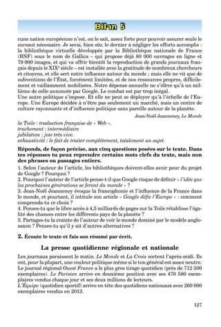 127
Bilan 5
cune nation européenne n’est, on le sait, assez forte pour pouvoir assurer seule le
sursaut nécessaire. Je serai, bien sûr, le dernier à négliger les efforts accomplis :
la bibliothèque virtuelle développée par la Bibliothèque nationale de France
(BNF) sous le nom de Gallica – qui propose déjà 80 000 ouvrages en ligne et
70 000 images, et qui va offrir bientôt la reproduction de grands journaux fran-
çais depuis le XIXe siècle – est installée avec la gratitude de nombreux chercheurs
et citoyens, et elle sert notre inﬂuence autour du monde ; mais elle ne vit que de
subventions de l’État, forcément limitées, et de nos ressources propres, difﬁcile-
y , ; q
ment et vaillamment mobilisées. Notre dépense annuelle ne s’élève qu’à un mil-
lième de celle annoncée par Google. Le combat est par trop inégal.
Une autre politique s’impose. Et elle ne peut se déployer qu’à l’échelle de l’Eu-
rope. Une Europe décidée à n’être pas seulement un marché, mais un centre de
culture rayonnante et d’inﬂuence politique sans pareille autour de la planète.
Jean-Noël Jeanneney, Le Monde
la Toile : traduction française de « Web ».
truchement : intermédiaire
jubilation : joie très vive.
exhaustivité : le fait de traiter complètement, totalement un sujet.
Réponds, de façon précise, aux cinq questions posées sur le texte. Dans
tes réponses tu peux reprendre certains mots clefs du texte, mais non
des phrases ou passages entiers.
1. Selon l’auteur de l’article, les bibliothèques doivent-elles avoir peur du projet
de Google ? Pourquoi ?
2. Pourquoi l’auteur de l’article pense-t-il que Google risque de déﬁnir « l’idée que
les prochaines générations se feront du monde » ?
3. Jean-Noël Jeanneney évoque la francophonie et l’inﬂuence de la France dans
le monde, et pourtant, il intitule son article « Google déﬁe l’Europe » : comment
comprends-tu ce choix ?
4. Penses-tu que le libre accès à 4,5 milliards de pages sur la Toile rétablisse l’éga-
lité des chances entre les différents pays de la planète ?
5. Partages-tu la crainte de l’auteur de voir le monde dominé par le modèle anglo-
saxon ? Penses-tu qu’il y ait d’autres alternatives ?
2. Écoute le texte et fais son résumé par écrit.
La presse quotidienne régionale et nationale
Les journaux paraissent le matin. Le Monde et La Croix sortent l’après-midi. Ils
ont, pour la plupart, une couleur politique même si le ton général est assez neutre.
Le journal régional Ouest France a le plus gros tirage quotidien (près de 712 500
exemplaires). Le Parisien arrive en deuxième position avec ses 470 580 exem-
plaires vendus chaque jour et ses deux millions de lecteurs.
L’Équipe
p
(quotidien sportif) arrive en tête des quotidiens nationaux avec 260 000
exemplaires vendus en 2013.
 