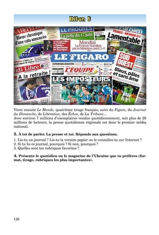 128
Bilan 5
Vient ensuite Le Monde, quatrième tirage français, suivi du Figaro, du Journal
du Dimanche, de Libération, des Échos, de La Tribune...
Avec environ 7 millions d’exemplaires vendus quotidiennement, soit plus de 20
millions de lecteurs, la presse quotidienne régionale est donc le premier média
national.
3. À toi de parler. La presse et toi. Réponds aux questions.
1. Lis-tu un journal ? Lis-tu la version papier ou le consultes-tu sur Internet ?
2. Si tu lis ce journal, pourquoi ? Si non, pourquoi ?
3. Quelles sont tes rubriques favorites ?
4. Présente le quotidien ou le magazine de l’Ukraine que tu préfères (for-
mat, tirage, rubriques les plus importantes).
 