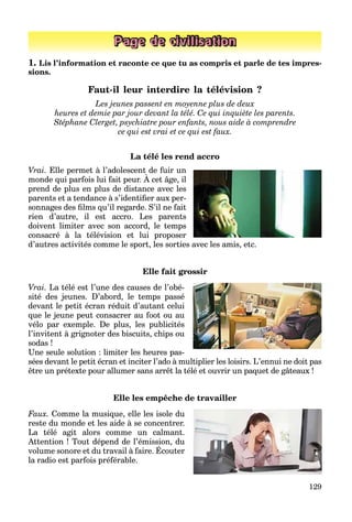 129
Page de civilisation
1. Lis l’information et raconte ce que tu as compris et parle de tes impres-
sions.
Faut-il leur interdire la télévision ?
Les jeunes passent en moyenne plus de deux
heures et demie par jour devant la télé. Ce qui inquiète les parents.
Stéphane Clerget, psychiatre pour enfants, nous aide à comprendre
ce qui est vrai et ce qui est faux.
La télé les rend accro
Vrai. Elle permet à l’adolescent de fuir un
monde qui parfois lui fait peur. À cet âge, il
p
prend de plus en plus de distance avec les
parents et a tendance à s’identiﬁer aux per-
sonnages des ﬁlms qu’il regarde. S’il ne fait
rien d’autre, il est accro. Les parents
doivent limiter avec son accord, le temps
consacré à la télévision et lui proposer
d’autres activités comme le sport, les sorties avec les amis, etc.
Elle fait grossir
Vrai. La télé est l’une des causes de l’obé-
sité des jeunes. D’abord, le temps passé
devant le petit écran réduit d’autant celui
que le jeune peut consacrer au foot ou au
vélo par exemple. De plus, les publicités
l’invitent à grignoter des biscuits, chips ou
sodas !
Une seule solution : limiter les heures pas-
sées devant le petit écran et inciter l’ado à multiplier les loisirs. L’ennui ne doit pas
être un prétexte pour allumer sans arrêt la télé et ouvrir un paquet de gâteaux !
Elle les empêche de travailler
Faux. Comme la musique, elle les isole du
reste du monde et les aide à se concentrer.
La télé agit alors comme un calmant.
Attention ! Tout dépend de l’émission, du
volume sonore et du travail à faire. Écouter
p ,
la radio est parfois préférable.
 