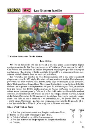 13
LEÇONS Les fêtes en famille5–6
1. Écoute le texte et fais le devoir.
Les fêtes
On fête en famille la fête des mères et la fête des pères (sans compter depuis
quelques années, la fête des grands-mères, à l’initiative d’une marque de café !).
Car ce sont des occasions de cadeau largement encouragées par les campagnes
publicitaires ! Les jeunes enfants sont très ﬁers d’offrir le cadeau qu’ils ont eux-
mêmes réalisé à l’école dans les mois qui précèdent.
En revanche, bon nombre de fêtes traditionnelles ont à peu près totalement
disparu au cours du XXe siècle. Certains métiers avaient un saint désigné comme
protecteur de leur corporation : Sainte Barbe pour les mineurs et les pompiers,
Saint Étol
p
pour les orfèvres, Saint Flacre pour les jardiniers, etc. Le jour de la fête
de leur « saint patron » était pour tous les gens du métier un jour férié, où avaient
lieu une messe, des déﬁlés, parfois un bal. La Sainte Catherine est une des der-
nières à être honorée parce qu’elle est à la fois la fête des ouvrières de la mode et
celle des jeunes ﬁlles qui ont plus de 25 ans et ne sont pas encore mariées. Le jour
de la Sainte Catherine (le 25 novembre), les ateliers des grands couturiers orga-
nisent des bals, au cours desquels « les catherinettes », les jeunes ﬁlles qui ont
« coiffé sainte Catherine » portent des chapeaux extravagants. Et puis, le 14 fé-
vrier, jour de la Saint-Valentin, c’est toujours la fête des amoureux…
Dis si c’est vrai ou faux.
Vrai Faux
1. La fête des grands-mères est une des plus anciennes fêtes.  
2. Toutes les fêtes sont encouragées par l’État.
g p
 
3. La Sainte-Catherine est célébrée en automne.  
4. La fête des mineurs et des pompiers est largement célébrée
en France.  
 
