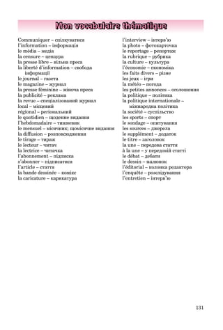 131
Mon vocabulaire thématique
Communiquer – спілкуватися
l’information – інформація
le média – медіа
la censure – цензура
la presse libre – вільна преса
la liberté d’information – свобода
інформації
le journal – газета
le magazine – журнал
la presse féminine – жіноча преса
la publicité – реклама
la revue – спеціалізований журнал
local – місцевий
régional – регіональний
le quotidien – щоденне видання
l’hebdomadaire – тижневик
le mensuel – місячник; щомісячне видання
la diffusion – розповсюдження
le tirage – тираж
le lecteur – читач
la lectrice – читачка
l’abonnement – підписка
s’abonner – підписатися
l’article – стаття
la bande dessinée – комікс
la caricature – карикатура
l’interview – інтерв’ю
la photo – фотокарточка
le reportage – репортаж
la rubrique – рубрика
la culture – культура
l’économie – економіка
les faits divers – різне
les jeux – ігри
la météo – погода
les petites annonces – оголошення
la politique – політика
la politique internationale –
міжнародна політика
la société – суспільство
les sports – спорт
le sondage – опитування
les sources – джерела
le supplément – додаток
le titre – заголовок
la une – передова стаття
à la une – у передовій статті
le débat – дебати
le dessin – малюнок
l’éditorial – колонка редактора
l’enquête – розслідування
l’entretien – інтерв’ю
 