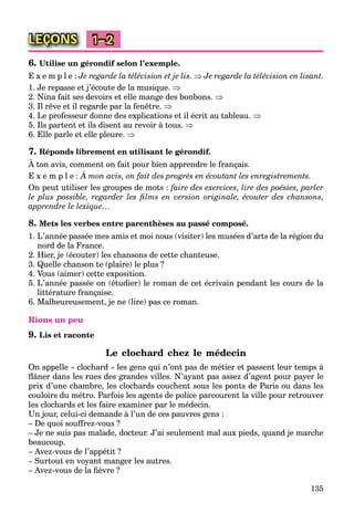 135
LEÇONS 1–2
6. Utilise un gérondif selon l’exemple.
E x e m p l e : Je regarde la télévision et je lis.  Je regarde la télévision en lisant.
1. Je repasse et j’écoute de la musique. 
2. Nina fait ses devoirs et elle mange des bonbons. 
3. Il rêve et il regarde par la fenêtre. 
4. Le professeur donne des explications et il écrit au tableau. 
5. Ils partent et ils disent au revoir à tous. 
6. Elle parle et elle pleure. 
7. Réponds librement en utilisant le gérondif.
À ton avis, comment on fait pour bien apprendre le français.
E x e m p l e : À mon avis, on fait des progrès en écoutant les enregistrements.
On peut utiliser les groupes de mots : faire des exercices, lire des poésies, parler
le plus possible, regarder les ﬁlms en version originale, écouter des chansons,
apprendre le lexique…
8. Mets les verbes entre parenthèses au passé composé.
1. L’année passée mes amis et moi nous (visiter) les musées d’arts de la région du
nord de la France.
2. Hier, je (écouter) les chansons de cette chanteuse.
3. Quelle chanson te (plaire) le plus ?
4. Vous (aimer) cette exposition.
5. L’année passée on (étudier) le roman de cet écrivain pendant les cours de la
littérature française.
6. Malheureusement, je ne (lire) pas ce roman.
Rions un peu
9. Lis et raconte
Le clochard chez le médecin
On appelle « clochard » les gens qui n’ont pas de métier et passent leur temps à
ﬂâner dans les rues des grandes villes. N’ayant pas assez d’agent pour payer le
prix d’une chambre, les clochards couchent sous les ponts de Paris ou dans les
couloirs du métro. Parfois les agents de police parcourent la ville pour retrouver
les clochards et les faire examiner par le médecin.
Un jour, celui-ci demande à l’un de ces pauvres gens :
– De quoi souffrez-vous ?
– Je ne suis pas malade, docteur. J’ai seulement mal aux pieds, quand je marche
beaucoup.
– Avez-vous de l’appétit ?
– Surtout en voyant manger les autres.
– Avez-vous de la ﬁèvre ?
 