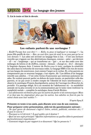 137
LEÇONS Le langage des jeunes3–4
1. Lis le texte et fais le devoir.
Les enfants parlent-ils une novlangue ?
« Koi29 Tuvepa kon svoi 2m1 ! » « Kelly, tu peux m’expliquer ce message ? » La
jeune ﬁlle pouffe de rire : « Ben, ça veut dire, quoi de neuf, tu ne veux pas qu’on se
voie demain ?» Les ados ont inventé un langage bien à eux. « C’est une écriture
recyclée qui s’appuie sur des abréviations classiques, comme « salut » qui devient
« slt » ou « longtemps » qui se transforme en « lgts », et sur des codes avec des
mélanges de lettres et de chiffres, comme « demain » changé en « 2m1 » décrypte
le linguiste Jacques Anis. L’auteur de Parlez-vous le texto, souligne la créativité
des ados dans la recherche de nouveaux codes. Le langage SMS n’est rien de moins
qu’une langue de connivence, tout comme l’argot ou le verlan. Et, si les parents ne
comprennent pas ce nouveau langage, c’est exprès. Ah ! Les délices d’un langage
interdit aux adultes. « C’est cette forme d’autonomie qui intéresse justement les
ados. Ils veulent pouvoir parler en dehors de toute écoute, en particulier celle des
parents, et ne pas avoir à rendre compte de l’identité de leurs interlocuteurs »,
observe le sociologue Francis Jauréguiberry, auteur de l’ouvrage Les Branchés du
portable. Un passage obligé, lié à un moment de l’adolescence où « ta sociabilité
amicale est la plus investie et où la communication par le texto vient renforcer la
complicité sociale », complète la sociologue Anne-Carole Rivière.
« Les adolescents ont besoin plus que les autres de parler et de communiquer. Mais
il ne faut pas les stigmatiser plus que les autres. Les adultes ne font-ils pas la
même chose avec leur mobile ? »
D’après Epoq E
Présente ce texte à tes amis, puis discute avec eux de son contenu.
Pour préparer cette présentation, aide-toi du questionnaire suivant :
– De quel genre de document s’agit-il (lettre, article, publicité, entretien etc.) ?
À quoi le vois-tu ?
q g
– Pourquoi a-t-il été écrit ? À quel public est-il destiné ?
q
– Quel est son sujet principal ? Quelles informations ou quelles idées te paraissent
particulièrement importantes ?
– Comment réagis-tu par rapport à ce document ? Qu’en penses-tu ?
 