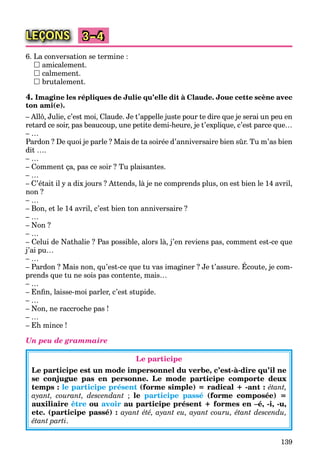 139
LEÇONS 3–4
6. La conversation se termine :
 amicalement.
 calmement.
 brutalement.
4. Imagine les répliques de Julie qu’elle dit à Claude. Joue cette scène avec
ton ami(e).
– Allô, Julie, c’est moi, Claude. Je t’appelle juste pour te dire que je serai un peu en
retard ce soir, pas beaucoup, une petite demi-heure, je t’explique, c’est parce que…
– …
Pardon ? De quoi je parle ? Mais de ta soirée d’anniversaire bien sûr. Tu m’as bien
dit ….
– …
– Comment ça, pas ce soir ? Tu plaisantes.
– …
– C’était il y a dix jours ? Attends, là je ne comprends plus, on est bien le 14 avril,
non ?
– …
– Bon, et le 14 avril, c’est bien ton anniversaire ?
– …
– Non ?
– …
– Celui de Nathalie ? Pas possible, alors là, j’en reviens pas, comment est-ce que
j’ai pu…
– …
– Pardon ? Mais non, qu’est-ce que tu vas imaginer ? Je t’assure. Écoute, je com-
prends que tu ne sois pas contente, mais…
– …
– Enﬁn, laisse-moi parler, c’est stupide.
– …
– Non, ne raccroche pas !
– …
– Eh mince !
Un peu de grammaire
Le participe
Le participe est un mode impersonnel du verbe, c’est-à-dire qu’il ne
se conjugue pas en personne. Le mode participe comporte deux
temps : le participe présent (forme simple) = radical + -ant : étant,
ayant, courant, descendant ; le participe passé (forme composée) =
auxiliaire être ou avoir au participe présent + formes en –é, -i, -u,
etc. (participe passé) : ayant été, ayant eu, ayant couru, étant descendu,
étant parti.
 