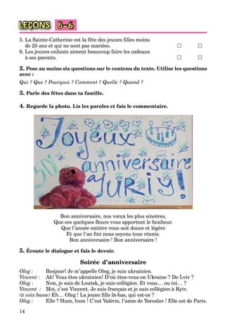 14
LEÇONS 5–6
5. La Sainte-Catherine est la fête des jeunes ﬁlles moins
de 25 ans et qui ne sont pas mariées.  
6. Les jeunes enfants aiment beaucoup faire les cadeaux
à ses parents.  
2. Pose au moins six questions sur le contenu du texte. Utilise les questions
avec :
Qui ? Que ? Pourquoi ? Comment ? Quelle ? Quand ?
3. Parle des fêtes dans ta famille.
4. Regarde la photo. Lis les paroles et fais le commentaire.
Bon anniversaire, nos vœux les plus sincères,
Que ces quelques ﬂeurs vous apportent le bonheur.
Que l’année entière vous soit douce et légère
Et que l’an ﬁni nous soyons tous réunis.
Bon anniversaire ! Bon anniversaire !
5. Écoute le dialogue et fais le devoir.
Soirée d’anniversaire
Oleg : Bonjour! Je m’appelle Oleg, je suis ukrainien.
Vincent : Ah! Vous êtes ukrainien! D’où êtes-vous en Ukraine ? De Lviv ?
Oleg : Non, je suis de Loutsk, je suis collégien. Et vous… ou toi… ?
Vincent : Moi, c’est Vincent. Je suis français et je suis collégien à Kyiv.
(à voix basse) Eh… Oleg ! La jeune ﬁlle là-bas, qui est-ce ?
Oleg : Elle ? Hum, hum ! C’est Valérie, l’amie de Yaroslav ! Elle est de Paris.
 