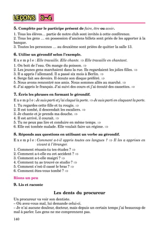 140
LEÇONS 3–4
5. Complète par le participe présent de faire, être ou avoir.
1. Tous les élèves… partie de notre club sont invités à cette conférence.
2. Tous les gens … en possession d’anciens billets sont priés de les apporter à la
banque.
3. Toutes les personnes … au deuxième sont priées de quitter la salle 13.
6. Utilise un gérondif selon l’exemple.
E x e m p l e : Elle travaille. Elle chante.  Elle travaille en chantant.
1. On boit de l’eau. On mange du poisson. 
2. Les jeunes gens marchaient dans la rue. Ils regardaient les jolies ﬁlles. 
3. Il a appris l’allemand. Il a passé six mois à Berlin. 
4. Serge fait ses devoirs. Il écoute son disque préféré. 
5. Nous avons rencontré nos amis. Nous sommes allés au marché. 
6. J’ai appris le français. J’ai suivi des cours et j’ai écouté des cassettes. 
7. Écris les phrases en formant le gérondif.
E x e m p l e : Je suis parti et j’ai claqué la porte.  Je suis parti en claquant la porte.
1. Tu regardes cette ﬁlle et tu rougis. 
2. Il est tombé, il descendait les escaliers. 
3. Je chante et je prends ma douche. 
4. Il est arrivé, il courait. 
5. Tu ne peux pas lire et conduire en même temps. 
6. Elle est tombée malade. Elle voulait faire un régime. 
8. Réponds aux questions en utilisant un verbe au gérondif.
E x e m p l e : Comment a-t-il appris toutes ces langues ?  Il les a apprises en
vivant à l’étranger.
1. Comment réussis-tu tes études ? 
2. Comment a-t-elle eu cet accident ? 
3. Comment a-t-elle maigri ? 
4. Comment tu as trouvé ce studio ? 
5. Comment s’est-il cassé le bras ? 
6. Comment êtes-vous tombé ? 
Rions un peu
9. Lis et raconte
Les dents du procureur
Un procureur va voir son dentiste.
– Où avez-vous mal, lui demande celui-ci.
– Je n’ai aucune douleur, docteur, mais depuis un certain temps j’ai beaucoup de
mal à parler. Les gens ne me comprennent pas.
 