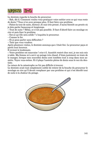 141
LEÇONS 3–4
Le dentiste regarda la bouche du procureur.
– Bah, dit-il. Comment voulez-vous pratiquer votre métier avec ce qui vous reste
de dents ? Vous n’en avez presque plus. Il faut faire une prothèse.
– Faites-la tout de suite, docteur. Je suis très pressé. J’aurai bientôt un procès où
je dois parler beaucoup et longtemps.
– Tout de suite ? Hélas, ce n’est pas possible. Il faut d’abord faire un moulage en
cire et puis ﬁxer la prothèse.
– Est-ce qu’elle sera solide ? s’inquiéta le procureur.
– Comme le fer.
– Et je peux parler sans difﬁcultés ?
– Tant que vous voudrez.
Après plusieurs visites, le dentiste annonça que c’était ﬁni. Le procureur paya et
partit tout heureux.
Il revient le lendemain.
– Votre prothèse est mauvaise ! cria-t-il. Aussitôt rentré chez moi, je me suis mis
à table. Ma femme m’a servi un potage très chaud. J’étais justement en train de
le manger, lorsque mes nouvelles dents sont tombées tout à coup dans mon as-
siette. Voyez vous-même. Et il plaça l’assiette pleine de dents sous le nez du den-
tiste.
La raison de la catastrophe ne fut pas difﬁcile à trouver.
Le dentiste avait tout simplement oublié de retirer de la bouche du procureur le
moulage en cire qu’il devait remplacer par une prothèse et qui s’est décollé tout
de suite à la chaleur du potage.
 
