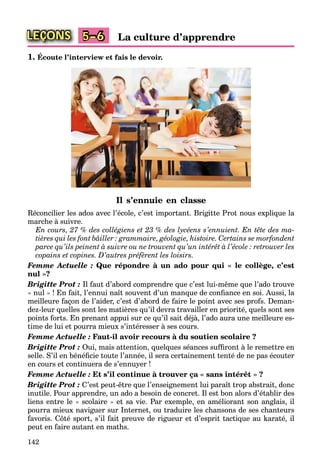 142
LEÇONS La culture d’apprendre5–6
1. Écoute l’interview et fais le devoir.
Il s’ennuie en classe
Réconcilier les ados avec l’école, c’est important. Brigitte Prot nous explique la
marche à suivre.
En cours, 27 % des collégiens et 23 % des lycéens s’ennuient. En tête des ma-
tières qui les font bâiller : grammaire, géologie, histoire. Certains se morfondent
parce qu’ils peinent à suivre ou ne trouvent qu’un intérêt à l’école : retrouver les
copains et copines. D’autres préfèrent les loisirs.
Femme Actuelle : Que répondre à un ado pour qui « le collège, c’est
nul »?
Brigitte Prot : Il faut d’abord comprendre que c’est lui-même que l’ado trouve
« nul » ! En fait, l’ennui naît souvent d’un manque de conﬁance en soi. Aussi, la
meilleure façon de l’aider, c’est d’abord de faire le point avec ses profs. Deman-
dez-leur quelles sont les matières qu’il devra travailler en priorité, quels sont ses
points forts. En prenant appui sur ce qu’il sait déjà, l’ado aura une meilleure es-
time de lui et pourra mieux s’intéresser à ses cours.
Femme Actuelle : Faut-il avoir recours à du soutien scolaire ?
Brigitte Prot : Oui, mais attention, quelques séances sufﬁront à le remettre en
selle. S’il en bénéﬁcie toute l’année, il sera certainement tenté de ne pas écouter
en cours et continuera de s’ennuyer !
Femme Actuelle : Et s’il continue à trouver ça « sans intérêt » ?
Brigitte Prot : C’est peut-être que l’enseignement lui paraît trop abstrait, donc
inutile. Pour apprendre, un ado a besoin de concret. Il est bon alors d’établir des
liens entre le « scolaire » et sa vie. Par exemple, en améliorant son anglais, il
pourra mieux naviguer sur Internet, ou traduire les chansons de ses chanteurs
favoris. Côté sport, s’il fait preuve de rigueur et d’esprit tactique au karaté, il
peut en faire autant en maths.
 