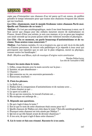 147
LEÇONS 7–8
cepte pas d’interpréter une chanson d’un tel parce qu’il est connu. Je préfère
prendre le temps nécessaire pour que toutes mes chansons évoquent des choses
qui me touchent.
Les Clés : Justement, tout le monde fredonne votre chanson Parle-moi.
Quelle est l’histoire de ce texte ?
Nâdiya : Il n’est pas autobiographique, mais il me tient beaucoup à cœur, car il
faut savoir que chaque jour des enfants meurent encore de maltraitance en
France. Avant d’être une artiste, je suis une maman, et je ne peux pas imaginer
une seule seconde qu’un jeune puisse subir des violences morales et physiques.
Les Clés : En ce moment, on parle beaucoup d’antisémitisme et de ra-
cisme. Vous sentez-vous concernée ?
Nâdiya : Les haines raciales, il y en a toujours eu, que ce soit vis-à-vis des juifs
ou d’autres personnes. Je trouve cela pathétique et je réponds à tous ceux qui
provoquent une injustice que ce soit sur le plan religieux, moral ou physique,
comme contre les handicapés !
RnB : Rhythm and Blues, style de musique d’origine noire américaine
Nicolas Palita-Leroy,
Les clés de l’actualité n°582
Trouve les mots dans le texte.
1. Giﬂes, coups donnés avec la main ouverte sur la joue –
2. Insister, ne pas abandonner –
3. Chanter –
4. Qui concerne sa vie, ses souvenirs personnels –
5. Émouvant, touchant –
Q ,Q
2. Finis les phrases.
1. Le RnB c’est ...
2. Nâdiya fait la comparaison d’antisémitisme et de racisme avec ...
3. J’aime chanter ce qui ...
4. Le sport m’a aidé à ...
5. En ce qui me concerne, le travail d’artiste est ...
6. Ma musique est mélange de ...
3. Réponds aux questions.
1. De qui s’agit-il dans le texte ?
2. Est-ce que le nom de cette chanteuse était connu pour toi ?
3. Quelle chanson de Nâdiya est citée dans le texte ? Est-elle autobiographique ?
4. Pourquoi cette chanson est très aimée par Nâdiya ?
5. Qu’est-ce qu’elle faisait avant de devenir chanteuse ?
6. À ton avis, de quoi s’agit-il dans cette chanson ?
Q qQ
4. Lis le texte et fais son résumé. Raconte-le à tes amis.
 