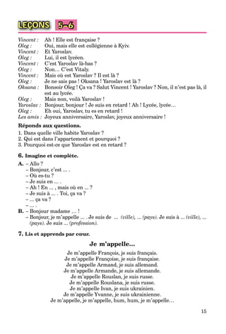 15
LEÇONS 5–6
Vincent : Ah ! Elle est française ?
Oleg : Oui, mais elle est collégienne à Kyiv.
Vincent : Et Yaroslav.
Oleg : Lui, il est lycéen.
Vincent : C’est Yaroslav là-bas ?
Oleg : Non… C’est Vitaly.
Vincent : Mais où est Yaroslav ? Il est là ?
Oleg : Je ne sais pas ! Oksana ! Yaroslav est là ?
Oksana : Bonsoir Oleg ! Ça va ? Salut Vincent ! Yaroslav ? Non, il n’est pas là, il
est au lycée.
Oleg : Mais non, voilà Yaroslav !
Yaroslav : Bonjour, bonjour ! Je suis en retard ! Ah ! Lycée, lycée…
Oleg : Eh oui, Yaroslav, tu es en retard !
Les amis : Joyeux anniversaire, Yaroslav, joyeux anniversaire !
Réponds aux questions.
1. Dans quelle ville habite Yaroslav ?
2. Qui est dans l’appartement et pourquoi ?
3. Pourquoi est-ce que Yaroslav est en retard ?
6. Imagine et complète.
A. – Allo ?
– Bonjour, c’est ... .
– Où es-tu ?
– Je suis en ... .
– Ah ! En ... , mais où en ... ?
– Je suis à ... . Toi, ça va ?
– ... ça va ?
– ... .
B. – Bonjour madame … !
– Bonjour, je m’appelle ... . Je suis de ... (ville), ... (pays). Je suis à ... (ville), ...
(pays). Je suis ... (profession).
7. Lis et apprends par cœur.
Je m’appelle…
Je m’appelle François, je suis français.
Je m’appelle Françoise, je suis française.
Je m’appelle Armand, je suis allemand.
Je m’appelle Armande, je suis allemande.
Je m’appelle Rouslan, je suis russe.
Je m’appelle Rouslana, je suis russe.
Je m’appelle Ivan, je suis ukrainien.
Je m’appelle Yvanne, je suis ukrainienne.
Je m’appelle, je m’appelle, hum, hum, je m’appelle…
 