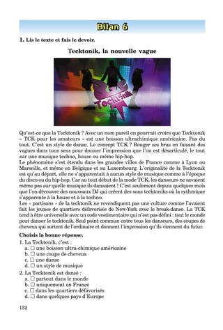 152
Bilan 6
1. Lis le texte et fais le devoir.
Tecktonik, la nouvelle vague
Qu’est-ce que la Tecktonik ? Avec un nom pareil on pourrait croire que Tecktonik
– TCK pour les amateurs – est une boisson ultrachimique américaine. Pas du
tout. C’est un style de danse. Le concept TCK ? Bouger ses bras en faisant des
vagues dans tous sens pour donner l’impression que l’on est désarticulé, le tout
sur une musique techno, house ou même hip-hop.
Le phénomène s’est étendu dans les grandes villes de France comme à Lyon ou
Marseille, et même en Belgique et au Luxembourg. L’originalité de la Tecktonik
est qu’au départ, elle ne s’apparentait à aucun style de musique comme à l’époque
du disco ou du hip-hop. Car au tout début de la mode TCK, les danseurs ne savaient
même pas sur quelle musique ils dansaient ! C’est seulement depuis quelques mois
que l’on découvre des nouveaux DJ qui créent des sons tecktoniks où la rythmique
s’apparente à la house et à la techno.
Les « partisans » de la tecktonik ne revendiquent pas une culture comme l’avaient
fait les jeunes de quartiers défavorisés de New-York avec le break-danse. La TCK
tend à être universelle avec un code vestimentaire qui n’est pas déﬁni : tout le monde
peut danser le tecktonik. Seul point commun entre tous les danseurs, des coupes de
cheveux qui sortent de l’ordinaire et donnent l’impression qu’ils viennent du futur.
Choisis la bonne réponse.
1. La Tecktonik, c’est :
a.  une boisson ultra-chimique américaine
b.  une coupe de cheveux
c.  une danse
d.  un style de musique
2. La Tecktonik est dansé :
a.  partout dans le monde
b.  uniquement en France
c.  dans les quartiers défavorisés
d.  dans quelques pays d’Europe
 