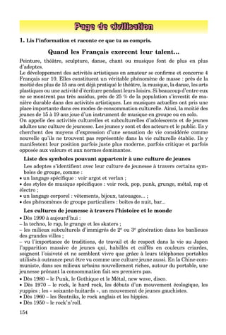 154
Page de civilisation
1. Lis l’information et raconte ce que tu as compris.
Quand les Français exercent leur talent…
Peinture, théâtre, sculpture, danse, chant ou musique font de plus en plus
d’adeptes.
Le développement des activités artistiques en amateur se conﬁrme et concerne 4
Français sur 10. Elles constituent un véritable phénomène de masse : près de la
moitié des plus de 15 ans ont déjà pratiqué le théâtre, la musique, la danse, les arts
plastiques ou une activité d’écriture pendant leurs loisirs. Si beaucoup d’entre eux
ne se montrent pas très assidus, près de 25 % de la population s’investit de ma-
nière durable dans des activités artistiques. Les musiques actuelles ont pris une
place importante dans ces modes de consommation culturelle. Ainsi, la moitié des
jeunes de 15 à 19 ans joue d’un instrument de musique en groupe ou en solo.
On appelle des activités culturelles et subculturelles d’adolescents et de jeunes
adultes une culture de jeunesse. Les jeunes y sont et des acteurs et le public. Ils y
cherchent des moyens d’expression d’une sensation de vie considérée comme
nouvelle qu’ils ne trouvent pas représentée dans la vie culturelle établie. Ils y
manifestent leur position parfois juste plus moderne, parfois critique et parfois
opposée aux valeurs et aux normes dominantes.
Liste des symboles pouvant appartenir à une culture de jeunes
Les adeptes s’identiﬁent avec leur culture de jeunesse à travers certains sym-
boles de groupe, comme :
 un langage spéciﬁque : voir argot et verlan ;
 des styles de musique spéciﬁques : voir rock, pop, punk, grunge, métal, rap et
électro ;
 un langage corporel : vêtements, bijoux, tatouages... ;
 des phénomènes de groupe particuliers : boîtes de nuit, bar...
Les cultures de jeunesse à travers l’histoire et le monde
 Dès 1990 à aujourd’hui :
– la techno, le rap, le grunge et les skaters ;
– les milieux subculturels d’immigrés de 2e ou 3e génération dans les banlieues
des grandes villes ;
– vu l’importance de traditions, de travail et de respect dans la vie au Japon
l’apparition massive de jeunes qui, habillés et coiffés en couleurs criardes,
soignent l’oisiveté et ne semblent vivre que grâce à leurs téléphones portables
utilisés à outrance peut être vu comme une culture jeune aussi. En la Chine com-
muniste, dans ses milieux urbains nouvellement riches, autour du portable, une
jeunesse prônant la consommation fait ses premiers pas.
 Dès 1980 – le Punk, le Gothique et le Métal, new wave, disco.
 Dès 1970 – le rock, le hard rock, les débuts d’un mouvement écologique, les
yuppies ; les « soixante-huitards », un mouvement de jeunes gauchistes.
 Dès 1960 – les Beatniks, le rock anglais et les hippies.
 Dès 1950 – le rock’n’roll.
 