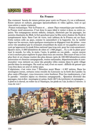 158
LEÇONS 1–2
En France
Pas vraiment besoin de raison précise pour venir en France, il y en a tellement.
Entre nature et culture, paysages époustouﬂants et villes agitées, tout ce qui
vous attire y existe vraiment.
France romantique. Voir la France et … aimer. Pays romantique par excellence,
la France rend amoureux. C’est donc le pays idéal à visiter à deux ou entre co-
pains. Vos compagnons seront séduits, conquis, électrisés par les paysages, les
accents chantants du Midi, le fort penchant pour la fête entre chaleur du Nord et
tempérament latin. Sans l’art de vivre, tout tableau de la France est un faux.
Cette notion colle au pays, comme le camembert à la baguette. Ici, la variété
règne sur les saveurs, mais quelques constantes se dégagent tout de même : vous
serez vite amadoué par le croissant croustillant du main et vos papilles ne pour-
ront qu’approuver le steak frites national (pas trop cuit, pour les vrais amateurs).
Quatre mers, 5 500 kilomètres de côtes et 1 948 plages… Il y a de la place pour
tout le monde. Le vélo, la moto, l’auto, le pédalo ou vos pieds… aucun moyen
n’est à exclure pour explorer le pays dans tous ses recoins. Des cours d’eau à n’en
plus ﬁnir et un réseau routier des plus denses (près de 100 000 kilomètres entre
autoroutes et chemins campagnards, routes nationales, départementales et com-
munales) vous mènent au cœur des grandes villes comme dans le petit village
perché dans la montagne. Du nord au sud, d’est en ouest : difﬁcile de penser que
vous êtes dans un seul et même pays.
L’alpinisme, c’est votre truc ? Direction mont Blanc : 4 807 mètres. Dans les
montagnes corses, certains coins reculés du Limousin ou la forêt des Landes (la
plus vaste d’Europe), vous trouverez votre bonheur. Pour les randonneurs, c’est
le paradis : sentiers alpins ou chemins campagnards… Question diversité des
paysages, rien à dire : montagne et océan, forêt (28 % du territoire) et campagne…
à pied ou à cheval, en roller ou à l’élastique, les pieds en l’air, la tête à l’envers : à
vous de voir !
 